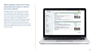 19
What happens if they don’t know
what they don’t know, or who to
turn to for advice?
Intelligent search overcomes these barriers
as it understands each employee’s context
and synthesizes all the information residing
in the cloud index, to deliver salient content
only. The insights your intelligent search
generates enables it to automatically suggest
related topics of interest. For example, it can
also recommend and rank relevant experts
within your organization whom have previously
authored material about the topic, even without
a search query.
 
