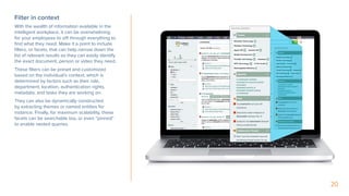 20
Filter in context
With the wealth of information available in the
intelligent workplace, it can be overwhelming
for your employees to sift through everything to
find what they need. Make it a point to include
filters, or facets, that can help narrow down the
list of relevant results so they can easily identify
the exact document, person or video they need.
These filters can be preset and customized
based on the individual’s context, which is
determined by factors such as their role,
department, location, authentication rights,
metadata, and tasks they are working on.
They can also be dynamically constructed
by extracting themes or named entities for
instance. Finally, for maximum scalability, these
facets can be searchable too, or even “pinned”
to enable nested queries.
 
