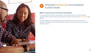 22
Make it easy to see and share knowledge
To continuously enrich your organization’s information stores, you need to make it
relevant to their specific role, and also easy for people to share the new knowledge they
gained.
The best approach is to integrate this process within their flow of work. Like how
Genesys, a leading provider of omnichannel customer experience and contact center
solutions, does it.
 3 INTEGRATE KNOWLEDGE INTO WORKERS’
FLOW OF WORK
 