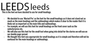 This is the font we have decided to use for small headings.
- We decided to use ‘Myriad Pro’ as the font for the small headings as it does not stand out as
much as the main headings and the subheadings which makes it clear to the reader that it is
likely not as important as the main title and subheadings.
- For example, we will use this font for small headings on the front cover such as the
website/price etc.
- We will also use this font for the small text when going into detail for the stories we will use on
our double page spread.
- We thought this font was appropriate for small headings as it is simple and therefore will not be
confused for the main headings or subheadings.
 