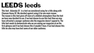 This font - Adamsky SF - is a font we considered using for a title along with
Chanson Heavy SF. We decided against using it for one main reason.
The reason is this font gives off more of a childish atmosphere than the font
we have now decided to use. If we had chosen to use this font then we may
have attracted a younger audience who the magazine doesn’t appeal to. The
title font needs to demonstrate who we are aiming our magazine at on the
first glimpse and if we had chosen this it wouldn’t have. If we had chosen this
title we also may have lost some of our older audience.
 