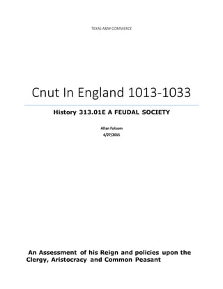 TEXAS A&M COMMERCE
Cnut In England 1013-1033
History 313.01E A FEUDAL SOCIETY
Allan Folsom
4/27/2015
An Assessment of his Reign and policies upon the
Clergy, Aristocracy and Common Peasant
 