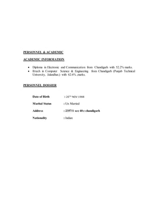 PERSONNEL & ACADEMIC
ACADEMIC INFORMATION
 Diploma in Electronic and Communication from Chandigarh with 52.2% marks.
 B.tech in Computer Science & Engineering from Chandigarh (Punjab Technical
University, Jalandhar,) with 62.6% ,marks.
PERSONNEL DOSSIER
Date of Birth : 20TH
NOV 1988
Marital Status : Un Married
Address : 2357/1 sec 40 c chandigarh
Nationality : Indian
 