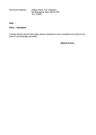 Permanent address : Village Thana, P.O. Gopalpur,
Teh.Sarkaghat, Distt. Mandi (HP)
Pin 175007
Date: -
Place: - Sarkaghat
I hereby declare that all information above mentioned is true, complete and correct to the
best of my knowledge and belief.
Rakesh Kumar
 