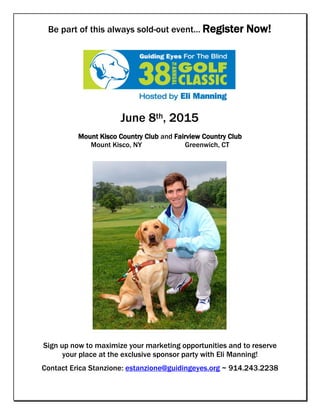 Be part of this always sold-out event… Register Now!
June 8th, 2015
Mount Kisco Country Club and Fairview Country Club
Mount Kisco, NY Greenwich, CT
Sign up now to maximize your marketing opportunities and to reserve
your place at the exclusive sponsor party with Eli Manning!
Contact Erica Stanzione: estanzione@guidingeyes.org ~ 914.243.2238
 