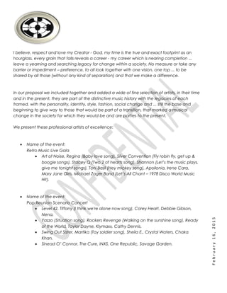February16,2015
I believe, respect and love my Creator - God, my time is the true and exact footprint as an
hourglass, every grain that falls reveals a career - my career which is nearing completion ...
leave a yearning and searching legacy for change within a society. No measure or take any
barrier or impediment – preference, to all look together with one vision, one top ... to be
shared by all those (without any kind of separation) and that we make a difference.
In our proposal we included together and added a wide of fine selection of artists, in their time
and in the present, they are part of the distinctive music history with the legacies of each
framed, with the personality, identity, style, fashion, social change and ... still the base and
beginning to give way to those that would be part of a transition, that marked a musical
change in the society for which they would be and are parties to the present.
We present these professional artists of excellence:
• Name of the event:
Retro Music Live Gala
• Art of Noise, Regina (Baby love song), Silver Convention (Fly robin fly, get up &
boogie songs), Stacey Q (Two 2 of hearts song), Shannon (Let’s the music plays,
give me tonight songs), Toni Basil (Hey mickey song), Apollonia, Irene Cara,
Mary Jane Girls, Michael Zager Band (Let’s All Chant – 1978 Disco World Music
Hit).
• Name of the event:
Pop Reunion Scenario Concert
• Level 42, Tiffany (I think we're alone now song), Corey Heart, Debbie Gibson,
Nena.
• Yazzo (Situation song), Rockers Revenge (Walking on the sunshine song), Ready
of the World, Taylor Dayne, Klymaxx, Cathy Dennis.
• Swing Out Sister, Martika (Toy soldier song), Sheila E., Crystal Waters, Chaka
Khan.
• Sinead O’ Connor, The Cure, INXS, One Republic, Savage Garden.
 