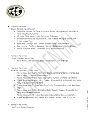 February16,2015
• Name of the event:
Classic Songs Unique Concert
• Captain & Tennille, Full Force, A Taste of Honey, The Carpenters, Peaches &
Herb, Smashing Pumpkins.
• KD Lang, Eddie Money, Joan Osbourne, En Vogue.
• SWV Sisters With Voice, Ray Parker Jr., Nelly Furtado, Musique - In The Bush
(1978), Naked Eyes.
• Belle Stars, Cutting Crew, Cameo, Wang Chung, CeCe Peniston.
• Dan Hartman, The Three Degrees, “Blondie” Debbie Harry, Richard Marx.
• Herbie Hancock, Bjork, Quaterflash, Chic, Backstreets Boys.
• Name of the event:
Love & Emotion Dream Gala
• Anita Baker, Aretha Franklin, Seal, Mariah Carey, Mary G Bleige.
• Name of the event:
Rock The Decades Concert Series
• Power House serie I: John Waite and Bad English Original Band, America, ELO
Electric Light Orchestra, Evanescence.
• Power House serie II: Yes, Three Dog Nights, Triumph, Lita Ford, Supertramp.
• Power House serie III: Autograph, Dokken, Sting and Police Original Band, Steve
Perry and Journey Original Band.
• Power House serie IV: Steve Miller Band, John Cougar Mellencamp, Meat Loaf,
Saga.
• Power House serie V: Rick Springfield, Peter Gabriel, Europe, Cinderella, Tom
Petty and the Heartbreakers.
• Power House serie VI: Twisted Sisters, Lover Boy, Rolling Stone, Aerosmith.
• Power House serie VII: Judas Priest, Iron Maiden, Motley Crew, Scorpions.
• Name of the event:
High Energy Dance Concert
 
