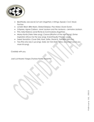 February16,2015
• Beatfreakz, Lisa Lisa & Cult Jam (together), 4 Strings, Exposé, C & C Music
Factory.
• London Beat, Billie Myers, Global Deejays, Paul Abdul, Duran Duran.
• S-Express, Agnes Carlsson, Janet Jackson and the Jacksons – Jermaine Jackson.
• Pink, Kelly Rolland, Lionel Richie & Commodores (together).
• Morey Kante (Yeke Yeke song), Corona (Rhythm of the night song), Divine
Inspiration (Show me the way song), Everything But The Girl, Lasgo.
• Sweet Sensation, Cover Girls, Noel, Safire, Stevie B., Faithless, Safri Duo.
• Yaz (The only way is up song), Gala, Ian Van Dahl, Olive, Sunscreen (Love you
more hit song).
Cordially with you,
José Luis Rosario Vargas (Yoshea Nyelle Hazzette)
 