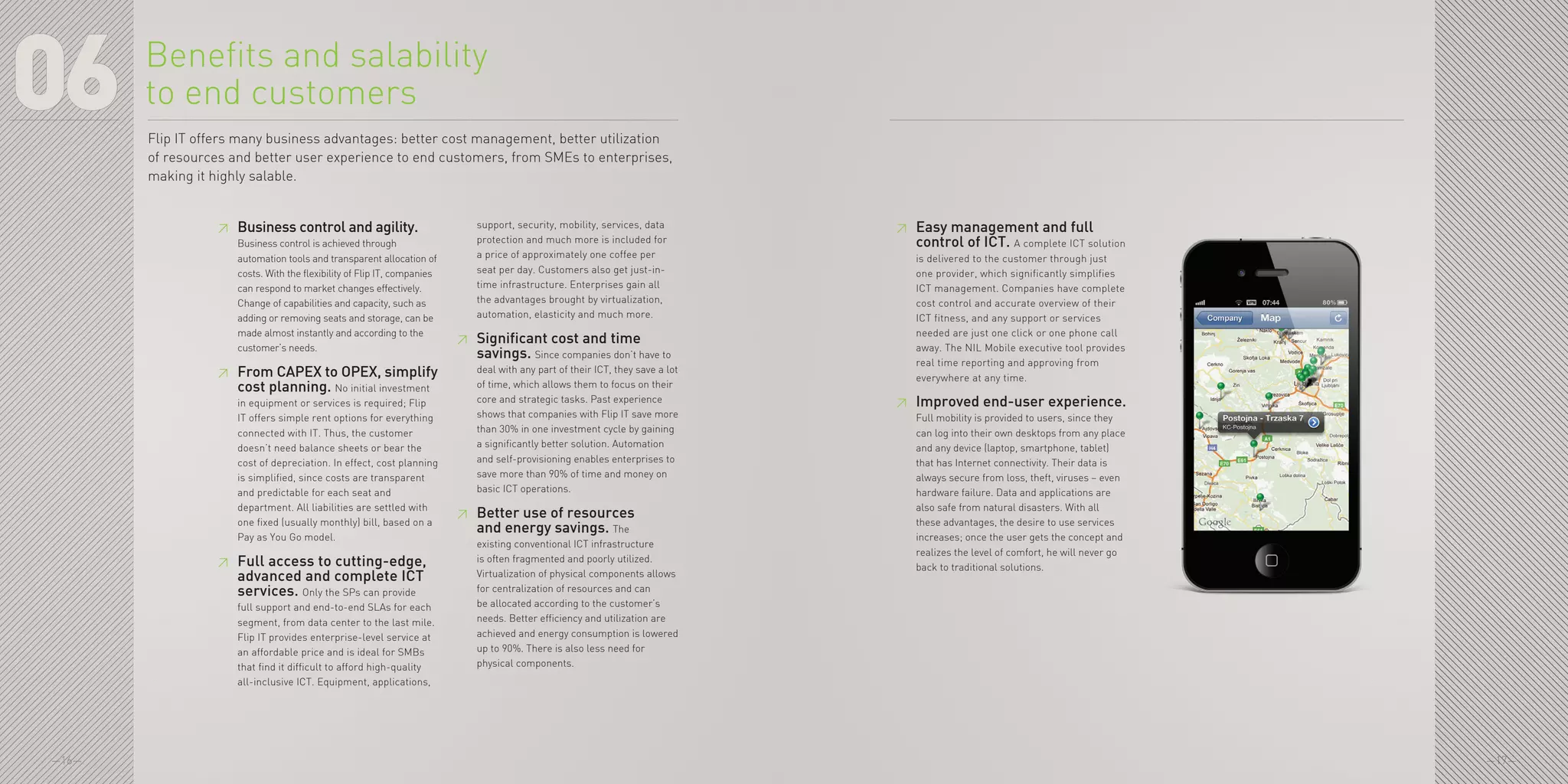 —16— —17—
06 Flip IT offers many business advantages: better cost management, better utilization
of resources and better user experience to end customers, from SMEs to enterprises,
making it highly salable.
≥≥ Business control and agility.
Business control is achieved through
automation tools and transparent allocation of
costs. With the flexibility of Flip IT, companies
can respond to market changes effectively.
Change of capabilities and capacity, such as
adding or removing seats and storage, can be
made almost instantly and according to the
customer’s needs.
≥≥ From CAPEX to OPEX, simplify
cost planning. No initial investment
in equipment or services is required; Flip
IT offers simple rent options for everything
connected with IT. Thus, the customer
doesn’t need balance sheets or bear the
cost of depreciation. In effect, cost planning
is simplified, since costs are transparent
and predictable for each seat and
department. All liabilities are settled with
one fixed (usually monthly) bill, based on a
Pay as You Go model.
≥≥ Full access to cutting-edge,
advanced and complete ICT
services. Only the SPs can provide
full support and end-to-end SLAs for each
segment, from data center to the last mile.
Flip IT provides enterprise-level service at
an affordable price and is ideal for SMBs
that find it difficult to afford high-quality
all-inclusive ICT. Equipment, applications,
support, security, mobility, services, data
protection and much more is included for
a price of approximately one coffee per
seat per day. Customers also get just-in-
time infrastructure. Enterprises gain all
the advantages brought by virtualization,
automation, elasticity and much more.
≥≥ Significant cost and time
savings. Since companies don’t have to
deal with any part of their ICT, they save a lot
of time, which allows them to focus on their
core and strategic tasks. Past experience
shows that companies with Flip IT save more
than 30% in one investment cycle by gaining
a significantly better solution. Automation
and self-provisioning enables enterprises to
save more than 90% of time and money on
basic ICT operations.
≥≥ Better use of resources
and energy savings. The
existing conventional ICT infrastructure
is often fragmented and poorly utilized.
Virtualization of physical components allows
for centralization of resources and can
be allocated according to the customer’s
needs. Better efficiency and utilization are
achieved and energy consumption is lowered
up to 90%. There is also less need for
physical components.
Benefits and salability
to end customers
≥≥ Easy management and full
control of ICT. A complete ICT solution
is delivered to the customer through just
one provider, which significantly simplifies
ICT management. Companies have complete
cost control and accurate overview of their
ICT fitness, and any support or services
needed are just one click or one phone call
away. The NIL Mobile executive tool provides
real time reporting and approving from
everywhere at any time.
≥≥ Improved end-user experience.
Full mobility is provided to users, since they
can log into their own desktops from any place
and any device (laptop, smartphone, tablet)
that has Internet connectivity. Their data is
always secure from loss, theft, viruses – even
hardware failure. Data and applications are
also safe from natural disasters. With all
these advantages, the desire to use services
increases; once the user gets the concept and
realizes the level of comfort, he will never go
back to traditional solutions.
 