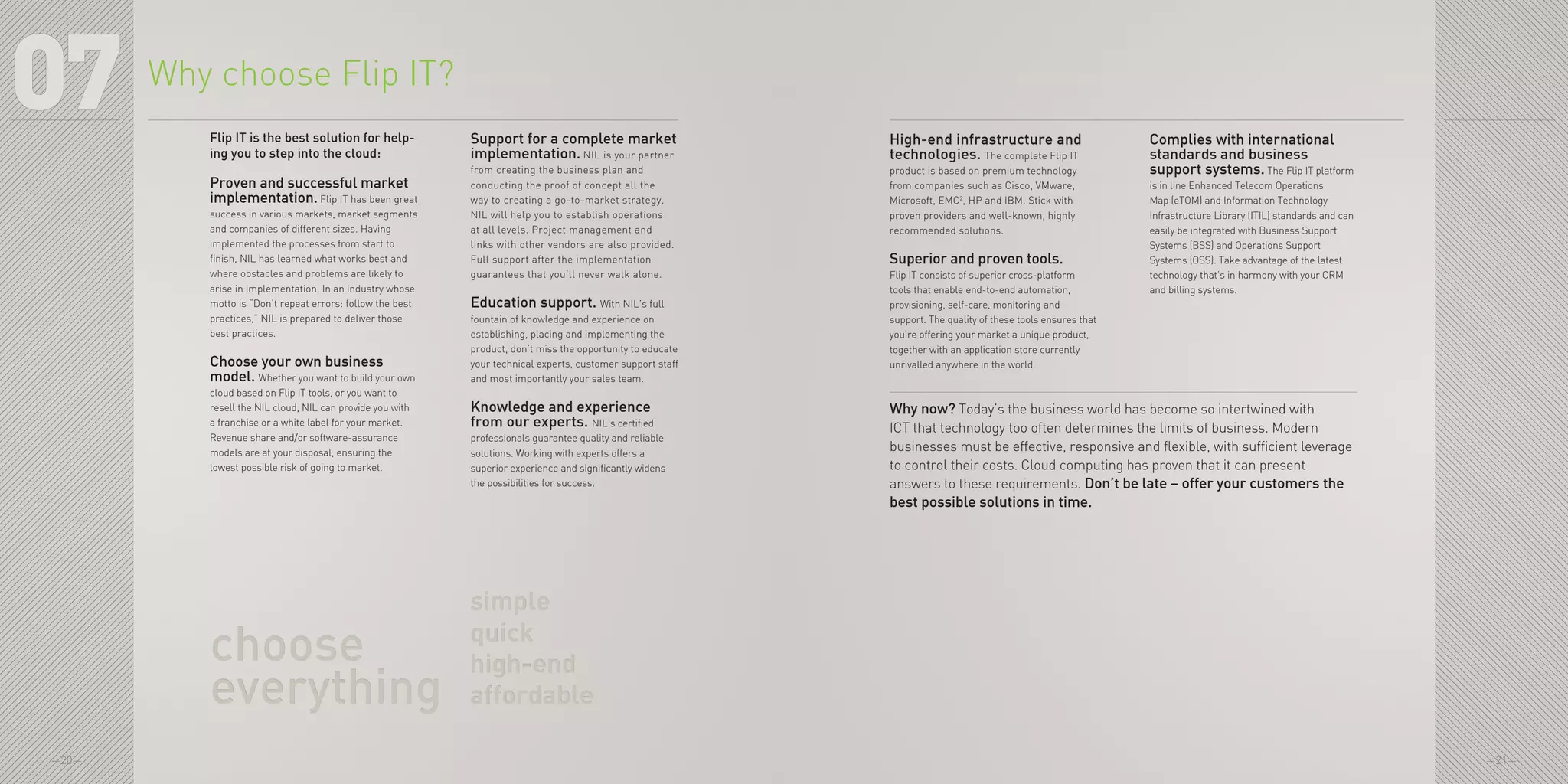 —20— —21—
07 High-end infrastructure and
technologies. The complete Flip IT
product is based on premium technology
from companies such as Cisco, VMware,
Microsoft, EMC2
, HP and IBM. Stick with
proven providers and well-known, highly
recommended solutions.
Superior and proven tools.
Flip IT consists of superior cross-platform
tools that enable end-to-end automation,
provisioning, self-care, monitoring and
support. The quality of these tools ensures that
you’re offering your market a unique product,
together with an application store currently
unrivalled anywhere in the world.
Complies with international
standards and business
support systems. The Flip IT platform
is in line Enhanced Telecom Operations
Map (eTOM) and Information Technology
Infrastructure Library (ITIL) standards and can
easily be integrated with Business Support
Systems (BSS) and Operations Support
Systems (OSS). Take advantage of the latest
technology that’s in harmony with your CRM
and billing systems.
Why now? Today’s the business world has become so intertwined with
ICT that technology too often determines the limits of business. Modern
businesses must be effective, responsive and flexible, with sufficient leverage
to control their costs. Cloud computing has proven that it can present
answers to these requirements. Don’t be late – offer your customers the
best possible solutions in time.
Why choose Flip IT?
Flip IT is the best solution for help-
ing you to step into the cloud:
Proven and successful market
implementation. Flip IT has been great
success in various markets, market segments
and companies of different sizes. Having
implemented the processes from start to
finish, NIL has learned what works best and
where obstacles and problems are likely to
arise in implementation. In an industry whose
motto is “Don’t repeat errors: follow the best
practices,” NIL is prepared to deliver those
best practices.
Choose your own business
model. Whether you want to build your own
cloud based on Flip IT tools, or you want to
resell the NIL cloud, NIL can provide you with
a franchise or a white label for your market.
Revenue share and/or software-assurance
models are at your disposal, ensuring the
lowest possible risk of going to market.
Support for a complete market
implementation. NIL is your partner
from creating the business plan and
conducting the proof of concept all the
way to creating a go-to-market strategy.
NIL will help you to establish operations
at all levels. Project management and
links with other vendors are also provided.
Full support after the implementation
guarantees that you’ll never walk alone.
Education support. With NIL’s full
fountain of knowledge and experience on
establishing, placing and implementing the
product, don’t miss the opportunity to educate
your technical experts, customer support staff
and most importantly your sales team.
Knowledge and experience
from our experts. NIL’s certified
professionals guarantee quality and reliable
solutions. Working with experts offers a
superior experience and significantly widens
the possibilities for success.
simple
quick
high-end
affordable
simple
quick
high-end
affordable
choose
everything
choose
everything
 