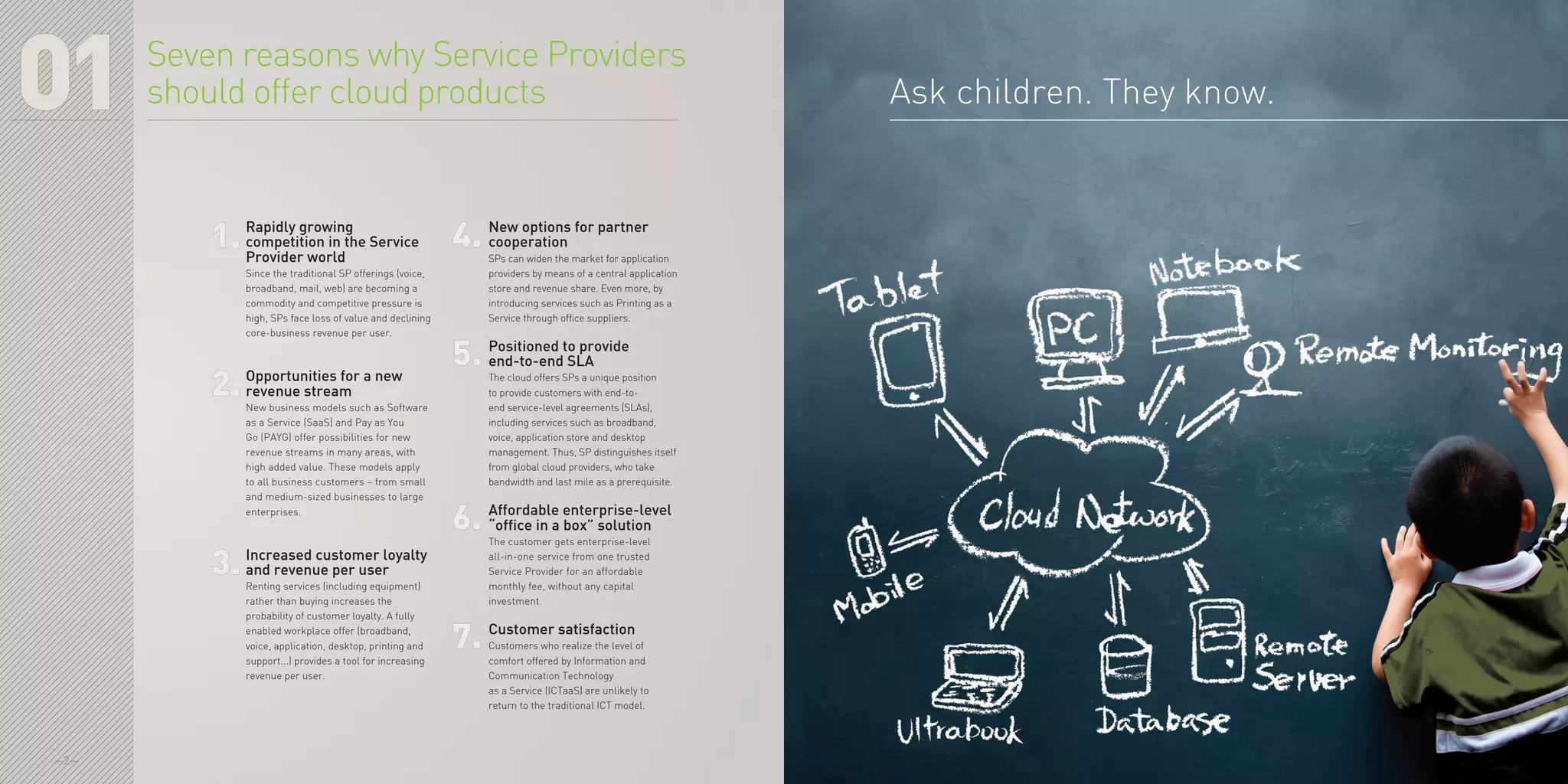 —2—
01 Ask children. They know.
Rapidly growing
competition in the Service
Provider world
Since the traditional SP offerings (voice,
broadband, mail, web) are becoming a
commodity and competitive pressure is
high, SPs face loss of value and declining
core-business revenue per user.
Opportunities for a new
revenue stream
New business models such as Software
as a Service (SaaS) and Pay as You
Go (PAYG) offer possibilities for new
revenue streams in many areas, with
high added value. These models apply
to all business customers – from small
and medium-sized businesses to large
enterprises.
Increased customer loyalty
and revenue per user
Renting services (including equipment)
rather than buying increases the
probability of customer loyalty. A fully
enabled workplace offer (broadband,
voice, application, desktop, printing and
support...) provides a tool for increasing
revenue per user.
New options for partner
cooperation
SPs can widen the market for application
providers by means of a central application
store and revenue share. Even more, by
introducing services such as Printing as a
Service through office suppliers.
Positioned to provide
end-to-end SLA
The cloud offers SPs a unique position
to provide customers with end-to-
end service-level agreements (SLAs),
including services such as broadband,
voice, application store and desktop
management. Thus, SP distinguishes itself
from global cloud providers, who take
bandwidth and last mile as a prerequisite.
Affordable enterprise-level
“office in a box” solution
The customer gets enterprise-level
all-in-one service from one trusted
Service Provider for an affordable
monthly fee, without any capital
investment.
Customer satisfaction
Customers who realize the level of
comfort offered by Information and
Communication Technology
as a Service (ICTaaS) are unlikely to
return to the traditional ICT model.
Seven reasons why Service Providers
should offer cloud products
1. 4.
2.
5.
3.
6.
7.
 