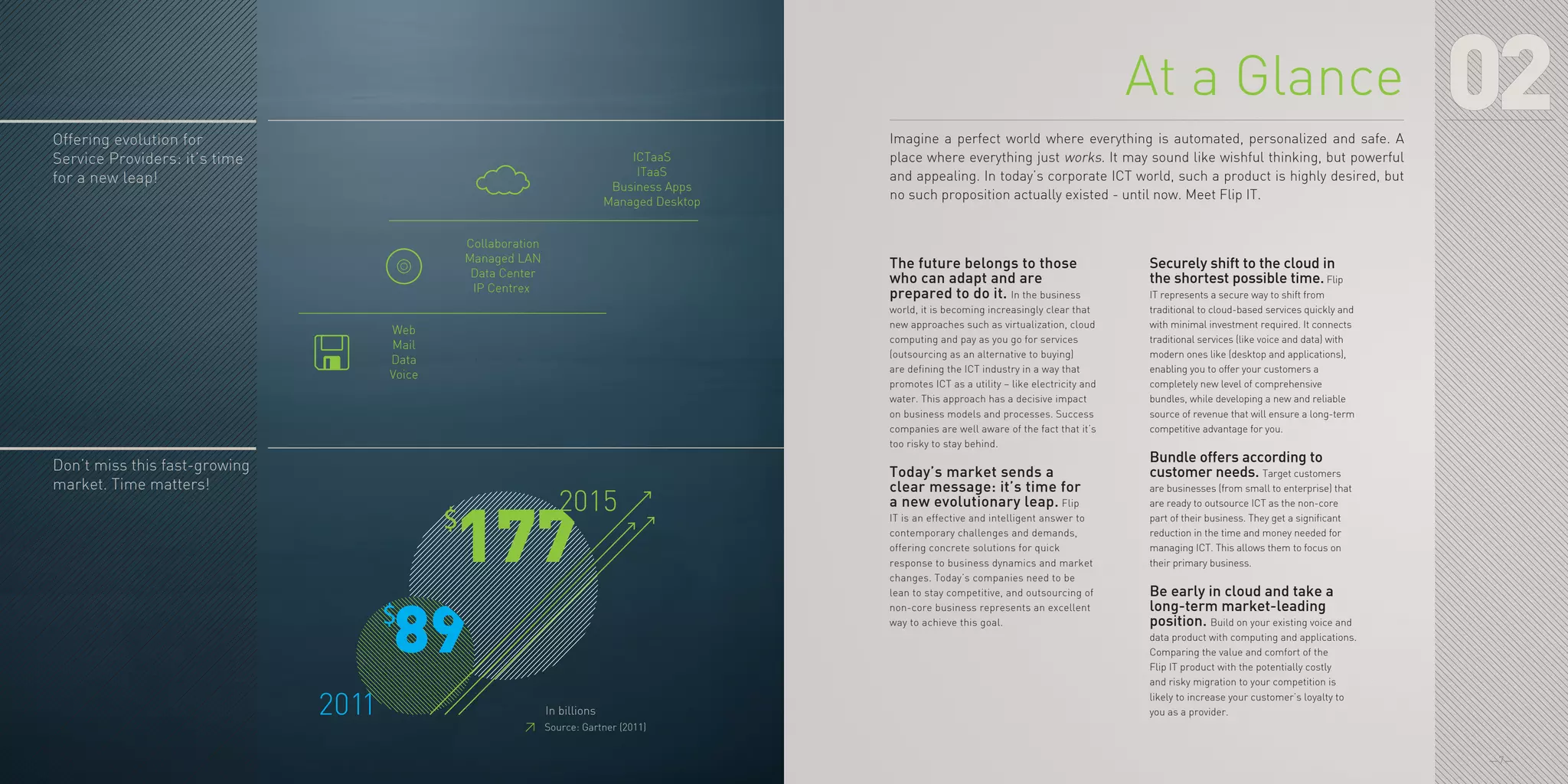 —7—
02
Web
Mail
Data
Voice
Collaboration
Managed LAN
Data Center
IP Centrex
ICTaaS
ITaaS
Business Apps
Managed Desktop
2015
2011 In billions
$
$
177
89
Offering evolution for
Service Providers: it’s time
for a new leap!
Don’t miss this fast-growing
market. Time matters!
≥≥ Source: Gartner (2011)
The future belongs to those
who can adapt and are
prepared to do it. In the business
world, it is becoming increasingly clear that
new approaches such as virtualization, cloud
computing and pay as you go for services
(outsourcing as an alternative to buying)
are defining the ICT industry in a way that
promotes ICT as a utility – like electricity and
water. This approach has a decisive impact
on business models and processes. Success
companies are well aware of the fact that it’s
too risky to stay behind.
Today’s market sends a
clear message: it’s time for
a new evolutionary leap. Flip
IT is an effective and intelligent answer to
contemporary challenges and demands,
offering concrete solutions for quick
response to business dynamics and market
changes. Today’s companies need to be
lean to stay competitive, and outsourcing of
non-core business represents an excellent
way to achieve this goal.
Securely shift to the cloud in
the shortest possible time. Flip
IT represents a secure way to shift from
traditional to cloud-based services quickly and
with minimal investment required. It connects
traditional services (like voice and data) with
modern ones like (desktop and applications),
enabling you to offer your customers a
completely new level of comprehensive
bundles, while developing a new and reliable
source of revenue that will ensure a long-term
competitive advantage for you.
Bundle offers according to
customer needs. Target customers
are businesses (from small to enterprise) that
are ready to outsource ICT as the non-core
part of their business. They get a significant
reduction in the time and money needed for
managing ICT. This allows them to focus on
their primary business.
Be early in cloud and take a
long-term market-leading
position. Build on your existing voice and
data product with computing and applications.
Comparing the value and comfort of the
Flip IT product with the potentially costly
and risky migration to your competition is
likely to increase your customer’s loyalty to
you as a provider.
At a Glance
Imagine a perfect world where everything is automated, personalized and safe. A
place where everything just works. It may sound like wishful thinking, but powerful
and appealing. In today’s corporate ICT world, such a product is highly desired, but
no such proposition actually existed - until now. Meet Flip IT.
 