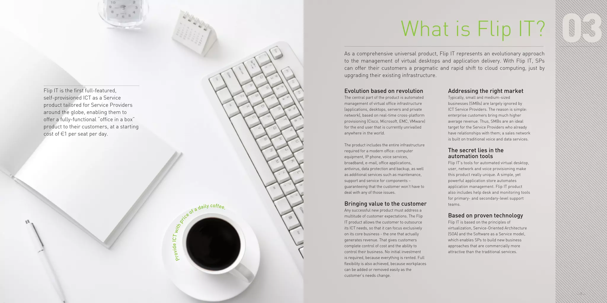 —9—
ProvideICTwithpri
ce of a daily coffee.
03
Evolution based on revolution
The central part of the product is automated
management of virtual office infrastructure
(applications, desktops, servers and private
network), based on real-time cross-platform
provisioning (Cisco, Microsoft, EMC, VMware)
for the end user that is currently unrivalled
anywhere in the world.
The product includes the entire infrastructure
required for a modern office: computer
equipment, IP phone, voice services,
broadband, e-mail, office applications,
antivirus, data protection and backup, as well
as additional services such as maintenance,
support and service for components –
guaranteeing that the customer won’t have to
deal with any of those issues.
Bringing value to the customer
Any successful new product must address a
multitude of customer expectations. The Flip
IT product allows the customer to outsource
its ICT needs, so that it can focus exclusively
on its core business - the one that actually
generates revenue. That gives customers
complete control of cost and the ability to
control their business. No initial investment
is required, because everything is rented. Full
flexibility is also achieved, because workplaces
can be added or removed easily as the
customer’s needs change.
Addressing the right market
Typically, small and medium-sized
businesses (SMBs) are largely ignored by
ICT Service Providers. The reason is simple:
enterprise customers bring much higher
average revenue. Thus, SMBs are an ideal
target for the Service Providers who already
have relationships with them; a sales network
is built on traditional voice and data services.
The secret lies in the
automation tools
Flip IT’s tools for automated virtual desktop,
user, network and voice provisioning make
this product really unique. A simple, yet
powerful application store automates
application management. Flip IT product
also includes help desk and monitoring tools
for primary- and secondary-level support
teams.
Based on proven technology
Flip IT is based on the principles of
virtualization, Service-Oriented Architecture
(SOA) and the Software as a Service model,
which enables SPs to build new business
approaches that are commercially more
attractive than the traditional services.
What is Flip IT?
As a comprehensive universal product, Flip IT represents an evolutionary approach
to the management of virtual desktops and application delivery. With Flip IT, SPs
can offer their customers a pragmatic and rapid shift to cloud computing, just by
upgrading their existing infrastructure.
Flip IT is the first full-featured,
self-provisioned ICT as a Service
product tailored for Service Providers
around the globe, enabling them to
offer a fully-functional “office in a box”
product to their customers, at a starting
cost of €1 per seat per day.
 