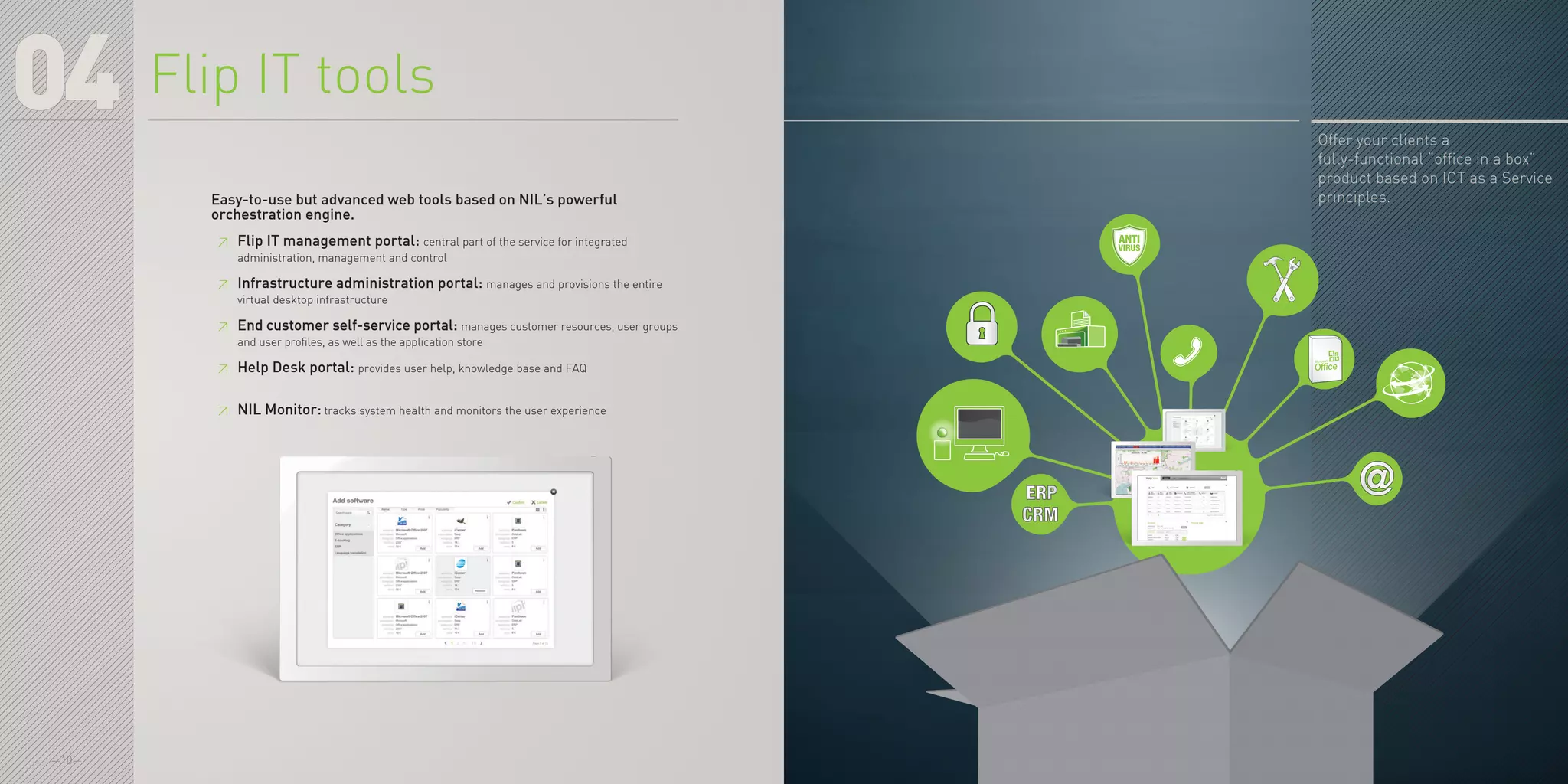 —10—
Offer your clients a
fully-functional “office in a box”
product based on ICT as a Service
principles.
04
Easy-to-use but advanced web tools based on NIL’s powerful
orchestration engine.
≥≥ Flip IT management portal: central part of the service for integrated
administration, management and control
≥≥ Infrastructure administration portal: manages and provisions the entire
virtual desktop infrastructure
≥≥ End customer self-service portal: manages customer resources, user groups
and user profiles, as well as the application store
≥≥ Help Desk portal: provides user help, knowledge base and FAQ
≥≥ NIL Monitor: tracks system health and monitors the user experience
Flip IT tools
 