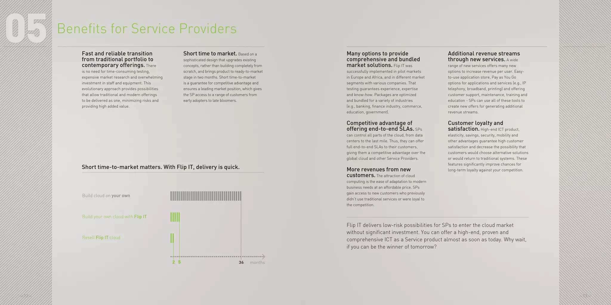 —12— —13—
05 Many options to provide
comprehensive and bundled
market solutions. Flip IT was
successfully implemented in pilot markets
in Europe and Africa, and in different market
segments with various companies. That
testing guarantees experience, expertise
and know-how. Packages are optimized
and bundled for a variety of industries
(e.g., banking, finance industry, commerce,
education, government).
Competitive advantage of
offering end-to-end SLAs. SPs
can control all parts of the cloud, from data
centers to the last mile. Thus, they can offer
full end-to-end SLAs to their customers,
giving them a competitive advantage over the
global cloud and other Service Providers.
More revenues from new
customers. The attraction of cloud
computing is the ease of adaptation to modern
business needs at an affordable price. SPs
gain access to new customers who previously
didn’t use traditional services or were loyal to
the competition.
Additional revenue streams
through new services. A wide
range of new services offers many new
options to increase revenue per user. Easy-
to-use application store, Pay as You Go
options for applications and services (e.g., IP
telephony, broadband, printing) and offering
customer support, maintenance, training and
education - SPs can use all of these tools to
create new offers for generating additional
revenue streams.
Customer loyalty and
satisfaction. High-end ICT product,
elasticity, savings, security, mobility and
other advantages guarantee high customer
satisfaction and decrease the possibility that
customers would choose alternative solutions
or would return to traditional systems. These
features significantly improve chances for
long-term loyalty against your competition.
Flip IT delivers low-risk possibilities for SPs to enter the cloud market
without significant investment. You can offer a high-end, proven and
comprehensive ICT as a Service product almost as soon as today. Why wait,
if you can be the winner of tomorrow?
Benefits for Service Providers
Fast and reliable transition
from traditional portfolio to
contemporary offerings. There
is no need for time-consuming testing,
expensive market research and overwhelming
investment in staff and equipment. This
evolutionary approach provides possibilities
that allow traditional and modern offerings
to be delivered as one, minimizing risks and
providing high added value.
Short time to market. Based on a
sophisticated design that upgrades existing
concepts, rather than building completely from
scratch, and brings product to ready-to-market
stage in two months. Short time-to-market
is a guarantee for competitive advantage and
ensures a leading market position, which gives
the SP access to a range of customers from
early adopters to late bloomers.
Build cloud on your own
Build your own cloud with Flip IT
Resell Flip IT cloud
362 5 months
Short time-to-market matters. With Flip IT, delivery is quick.
 