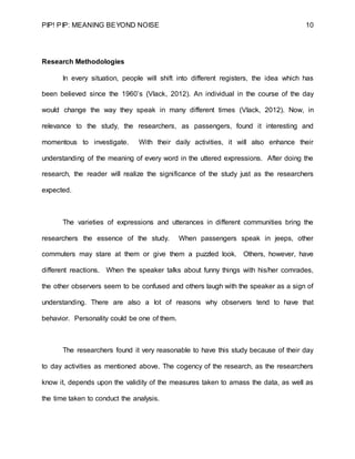 PIP! PIP: MEANING BEYOND NOISE 10
Research Methodologies
In every situation, people will shift into different registers, the idea which has
been believed since the 1960’s (Vlack, 2012). An individual in the course of the day
would change the way they speak in many different times (Vlack, 2012). Now, in
relevance to the study, the researchers, as passengers, found it interesting and
momentous to investigate. With their daily activities, it will also enhance their
understanding of the meaning of every word in the uttered expressions. After doing the
research, the reader will realize the significance of the study just as the researchers
expected.
The varieties of expressions and utterances in different communities bring the
researchers the essence of the study. When passengers speak in jeeps, other
commuters may stare at them or give them a puzzled look. Others, however, have
different reactions. When the speaker talks about funny things with his/her comrades,
the other observers seem to be confused and others laugh with the speaker as a sign of
understanding. There are also a lot of reasons why observers tend to have that
behavior. Personality could be one of them.
The researchers found it very reasonable to have this study because of their day
to day activities as mentioned above. The cogency of the research, as the researchers
know it, depends upon the validity of the measures taken to amass the data, as well as
the time taken to conduct the analysis.
 