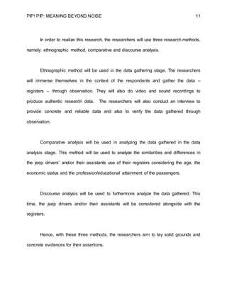 PIP! PIP: MEANING BEYOND NOISE 11
In order to realize this research, the researchers will use three research methods,
namely: ethnographic method, comparative and discourse analysis.
Ethnographic method will be used in the data gathering stage. The researchers
will immerse themselves in the context of the respondents and gather the data –
registers – through observation. They will also do video and sound recordings to
produce authentic research data. The researchers will also conduct an interview to
provide concrete and reliable data and also to verify the data gathered through
observation.
Comparative analysis will be used in analyzing the data gathered in the data
analysis stage. This method will be used to analyze the similarities and differences in
the jeep drivers’ and/or their assistants use of their registers considering the age, the
economic status and the profession/educational attainment of the passengers.
Discourse analysis will be used to furthermore analyze the data gathered. This
time, the jeep drivers and/or their assistants will be considered alongside with the
registers.
Hence, with these three methods, the researchers aim to lay solid grounds and
concrete evidences for their assertions.
 