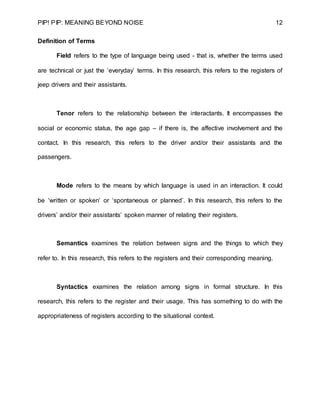 PIP! PIP: MEANING BEYOND NOISE 12
Definition of Terms
Field refers to the type of language being used - that is, whether the terms used
are technical or just the ‘everyday’ terms. In this research, this refers to the registers of
jeep drivers and their assistants.
Tenor refers to the relationship between the interactants. It encompasses the
social or economic status, the age gap – if there is, the affective involvement and the
contact. In this research, this refers to the driver and/or their assistants and the
passengers.
Mode refers to the means by which language is used in an interaction. It could
be ‘written or spoken’ or ‘spontaneous or planned’. In this research, this refers to the
drivers’ and/or their assistants’ spoken manner of relating their registers.
Semantics examines the relation between signs and the things to which they
refer to. In this research, this refers to the registers and their corresponding meaning.
Syntactics examines the relation among signs in formal structure. In this
research, this refers to the register and their usage. This has something to do with the
appropriateness of registers according to the situational context.
 