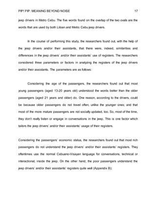 PIP! PIP: MEANING BEYOND NOISE 17
jeep drivers in Metro Cebu. The five words found on the overlap of the two ovals are the
words that are used by both Liloan and Metro Cebu jeep drivers.
In the course of performing this study, the researchers found out, with the help of
the jeep drivers and/or their assistants, that there were, indeed, similarities and
differences in the jeep drivers’ and/or their assistants’ use of registers. The researchers
considered three parameters or factors in analyzing the registers of the jeep drivers
and/or their assistants. The parameters are as follows:
Considering the age of the passengers, the researchers found out that most
young passengers (aged 13-20 years old) understood the words better than the older
passengers (aged 21 years and older) do. One reason, according to the drivers, could
be because older passengers do not travel often, unlike the younger ones; and that
most of the more mature passengers are not socially updated, too. So, most of the time,
they don’t really listen or engage in conversations in the jeep. This is one factor which
tailors the jeep drivers’ and/or their assistants’ usage of their registers.
Considering the passengers’ economic status, the researchers found out that most rich
passengers do not understand the jeep drivers’ and/or their assistants’ registers. They
oftentimes use the normal Cebuano-Visayan language for conversations, technical or
interactional, inside the jeep. On the other hand, the poor passengers understand the
jeep drivers’ and/or their assistants’ registers quite well (Appendix B);
 
