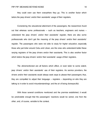 PIP! PIP: MEANING BEYOND NOISE 18
they could even use them everywhere they go. This is another factor which
tailors the jeep drivers’ and/or their assistants’ usage of their registers.
Considering the educational attainment of the passengers, the researchers found
out that whereas some professionals – such as teachers, engineers and nurses –
understand the jeep drivers’ and/or their assistants’ register, there are also some
professionals who don’t get the meaning of the jeep drivers’ and/or their assistants’
register. The passengers who were not able to study for higher education, especially
those who just loiter around Cebu and Liloan, are the ones who understand better these
varying registers of the jeep drivers and/or their assistants. This is also another factor
which tailors the jeep drivers’ and/or their assistants’ usage of their registers.
The aforementioned are all factors which affect, or even tailor to some extent,
jeep drivers’ and/or their assistants’ use of their registers. As service providers, the
drivers and/or their assistants would always seek ways to please their passengers; thus,
they are compelled to adjust their language – registers – depending on who they are
talking to in order to avoid misunderstandings and the air of being disrespectful.
With those several conditions mentioned and the premise established, it would
be predictable enough that the passengers’ reactions would be varied, one from the
other, and, of course, variable to the context.
 