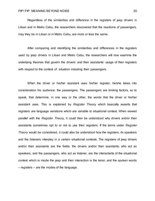PIP! PIP: MEANING BEYOND NOISE 20
Regardless of the similarities and difference in the registers of jeep drivers in
Liloan and in Metro Cebu, the researchers discovered that the reactions of passengers,
may they be in Liloan or in Metro Cebu, are more or less the same.
After comparing and identifying the similarities and differences in the registers
used by jeep drivers in Liloan and Metro Cebu, the researchers will now examine the
underlying theories that govern the drivers’ and their assistants’ usage of their registers
with respect to the context of situation including their passengers.
When the driver or his/her assistant uses his/her register, he/she takes into
consideration his audience: the passengers. The passengers are limiting factors, so to
speak, that determine, in one way or the other, the words that the driver or his/her
assistant uses. This is explained by Register Theory which basically asserts that
registers are language variations which are variable to situational context. When viewed
parallel with the Register Theory, it could then be understood why drivers and/or their
assistants sometimes opt to or not to use their registers. If the terms under Register
Theory would be considered, it could also be understood how the registers, its speakers
and the listeners interplay in a certain situational contexts. The registers of jeep drivers
and/or their assistants are the fields; the drivers and/or their assistants, who act as
speakers, and the passengers, who act as listener, are the interactants of the situational
context which is inside the jeep and their interaction is the tenor; and the spoken words
– registers – are the modes of the language.
 
