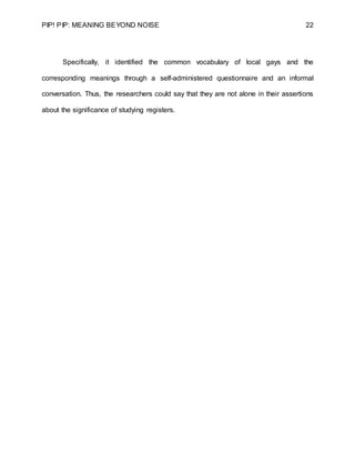 PIP! PIP: MEANING BEYOND NOISE 22
Specifically, it identified the common vocabulary of local gays and the
corresponding meanings through a self-administered questionnaire and an informal
conversation. Thus, the researchers could say that they are not alone in their assertions
about the significance of studying registers.
 