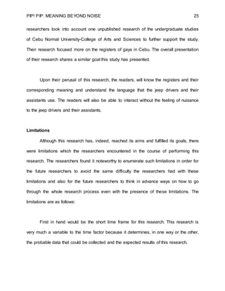 PIP! PIP: MEANING BEYOND NOISE 25
researchers took into account one unpublished research of the undergraduate studies
of Cebu Normal University-College of Arts and Sciences to further support the study.
Their research focused more on the registers of gays in Cebu. The overall presentation
of their research shares a similar goal this study has presented.
Upon their perusal of this research, the readers, will know the registers and their
corresponding meaning and understand the language that the jeep drivers and their
assistants use. The readers will also be able to interact without the feeling of nuisance
to the jeep drivers and their assistants.
Limitations
Although this research has, indeed, reached its aims and fulfilled its goals, there
were limitations which the researchers encountered in the course of performing this
research. The researchers found it noteworthy to enumerate such limitations in order for
the future researchers to avoid the same difficulty the researchers had with these
limitations and also for the future researchers to think in advance ways on how to go
through the whole research process even with the presence of these limitations. The
limitations are as follows:
First in hand would be the short time frame for this research. This research is
very much a variable to the time factor because it determines, in one way or the other,
the probable data that could be collected and the expected results of this research.
 