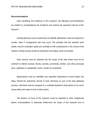 PIP! PIP: MEANING BEYOND NOISE 27
Recommendations
Upon identifying the limitations of this research, the following recommendations
are drafted to counterbalance the limitations and achieve the expected outcome of this
research.
Careful planning must be performed and flexible alternatives must be prepared to
counter “what if” emergencies that may occur. The activities that the research work
entails must be scheduled rigidly and carefully so that complications in the course of the
research writing process would be addressed and delays would be avoided.
Data sources must be widened and the scope of the data banks must not be
confined to Internet sources. Books, journals, periodicals, articles, and other previously
done, published or unpublished works, should be considered.
Respondents must be identified and classified beforehand to avoid hassle and
delay. Should the researcher decide to have interviews as part of the data gathering
process, interviews must be assigned to a schedule feasible to both parties so as not to
cause delay and waste of time to both parties.
The location of focus of this research could be extended to other neighboring
places (municipalities) to elaborate furthermore the scope of this research and to
 