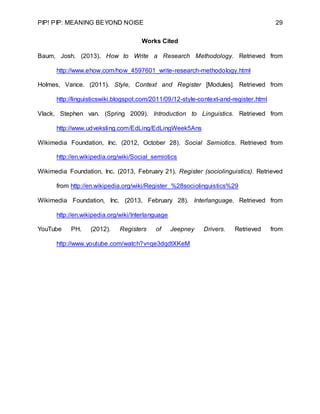 PIP! PIP: MEANING BEYOND NOISE 29
Works Cited
Baum, Josh. (2013). How to Write a Research Methodology. Retrieved from
http://www.ehow.com/how_4597601_write-research-methodology.html
Holmes, Vance. (2011). Style, Context and Register [Modules]. Retrieved from
http://linguisticswiki.blogspot.com/2011/09/12-style-context-and-register.html
Vlack, Stephen van. (Spring 2009). Introduction to Linguistics. Retrieved from
http://www.udveksling.com/EdLing/EdLingWeek5Ans
Wikimedia Foundation, Inc. (2012, October 28). Social Semiotics. Retrieved from
http://en.wikipedia.org/wiki/Social_semiotics
Wikimedia Foundation, Inc. (2013, February 21). Register (sociolinguistics). Retrieved
from http://en.wikipedia.org/wiki/Register_%28sociolinguistics%29
Wikimedia Foundation, Inc. (2013, February 28). Interlanguage. Retrieved from
http://en.wikipedia.org/wiki/Interlanguage
YouTube PH. (2012). Registers of Jeepney Drivers. Retrieved from
http://www.youtube.com/watch?v=qe3dqdtXKeM
 