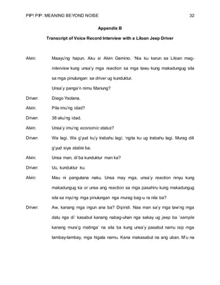 PIP! PIP: MEANING BEYOND NOISE 32
Appendix B
Transcript of Voice Record Interview with a Liloan Jeep Driver
Alvin: Maayu’ng hapun. Aku si Alvin Gemino. ‘Nia ku karun sa Liloan mag-
interview kung unsa’y mga reaction sa mga tawu kung makadungug sila
sa mga pinulungan sa driver ug kunduktur.
Unsa’y panga’n nimu Manung?
Driver: Diego Ysolana.
Alvin: Pila imu’ng idad?
Driver: 38 aku’ng idad.
Alvin: Unsa’y imu’ng economic status?
Driver: Wa lagi. Wa g’yud ku’y trabahu lagi; ‘ngita ku ug trabahu lagi. Murag dili
g’yud siya stable ba.
Alvin: Unsa man, di’ba kunduktur man ka?
Driver: Uu, kunduktur ku.
Alvin: Mau ni pangutana naku. Unsa may mga, unsa’y reaction ninyu kung
makadungug ka or unsa ang reaction sa mga pasahiru kung makadungug
sila sa inyu’ng mga pinulungan nga murag bag-u ra nila ba?
Driver: Aw, kanang mga ingun ana ba? Dipindi. Naa man sa’y mga taw’ng mga
datu nga di’ kasabut kanang nabag-uhan nga sakay ug jeep ba ‘xample
kanang mura’g matinga’ na sila ba kung unsa’y pasabut namu isip mga
tambay-tambay, mga higala namu. Kana makasabut na ang uban. M’u na
 