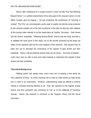 PIP! PIP: MEANING BEYOND NOISE 5
Hence, after mentioning for a couple of times or more, the title “Pip! Pip! Meaning
Beyond Noise” is a perfect embodiment of the sole goal of this research which is to let
afloat, brought upon by digging – not just scratching, the significance of “meaning in
context.” “Pip! Pip” are onomatopoeic words used to signify not only the noise produced
by the vehicles pointed out at the last morpheme of the title but also the main subjects
of this journey often referred to by the researchers as “joyride:” the jeeps – their drivers
and the drivers’ assistants. “Meaning Beyond Noise” means only one thing; and that is
to highlight the focal point of this study, not on the sounds produced by the jeeps but
rather on the registers used by the main subjects of this research. This research has no
other aim but to articulate the dimensions of the register of jeep drivers and their
assistants. Hence, only by listening beyond what can be heard – the honk of vehicles –
could one’s ears be able to hear and make-meaning to understand the register of jeep
drivers and their assistants.
Theoretical Background
“Making sense” has always been man’s main aim of existing in this world: his
main objective of living – to make meaning and in order to make sense; to make sense
and in order to be understood. However, understanding would be difficult to achieve
without a universal meaning identical to all. Thus, this research on the register of jeep
drivers and their assistants was conceived to rise up to the challenge of “meaning-
making.” Hence, this research is anchored on the Register Theory and the Social
Semiotics.
 