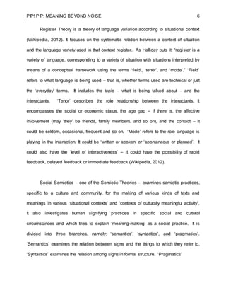 PIP! PIP: MEANING BEYOND NOISE 6
Register Theory is a theory of language variation according to situational context
(Wikipedia, 2012). It focuses on the systematic relation between a context of situation
and the language variety used in that context register. As Halliday puts it: “register is a
variety of language, corresponding to a variety of situation with situations interpreted by
means of a conceptual framework using the terms ‘field’, ‘tenor’, and ‘mode’.” ‘Field’
refers to what language is being used – that is, whether terms used are technical or just
the ‘everyday’ terms. It includes the topic – what is being talked about – and the
interactants. ‘Tenor’ describes the role relationship between the interactants. It
encompasses the social or economic status, the age gap – if there is, the affective
involvement (may ‘they’ be friends, family members, and so on), and the contact – it
could be seldom, occasional, frequent and so on. ‘Mode’ refers to the role language is
playing in the interaction. It could be ‘written or spoken’ or ‘spontaneous or planned’. It
could also have the ‘level of interactiveness’ – it could have the possibility of rapid
feedback, delayed feedback or immediate feedback (Wikipedia, 2012).
Social Semiotics – one of the Semiotic Theories – examines semiotic practices,
specific to a culture and community, for the making of various kinds of texts and
meanings in various ‘situational contexts’ and ‘contexts of culturally meaningful activity’.
It also investigates human signifying practices in specific social and cultural
circumstances and which tries to explain ‘meaning-making’ as a social practice. It is
divided into three branches, namely: ‘semantics’, ‘syntactics’, and ‘pragmatics’.
‘Semantics’ examines the relation between signs and the things to which they refer to.
‘Syntactics’ examines the relation among signs in formal structure. ‘Pragmatics’
 
