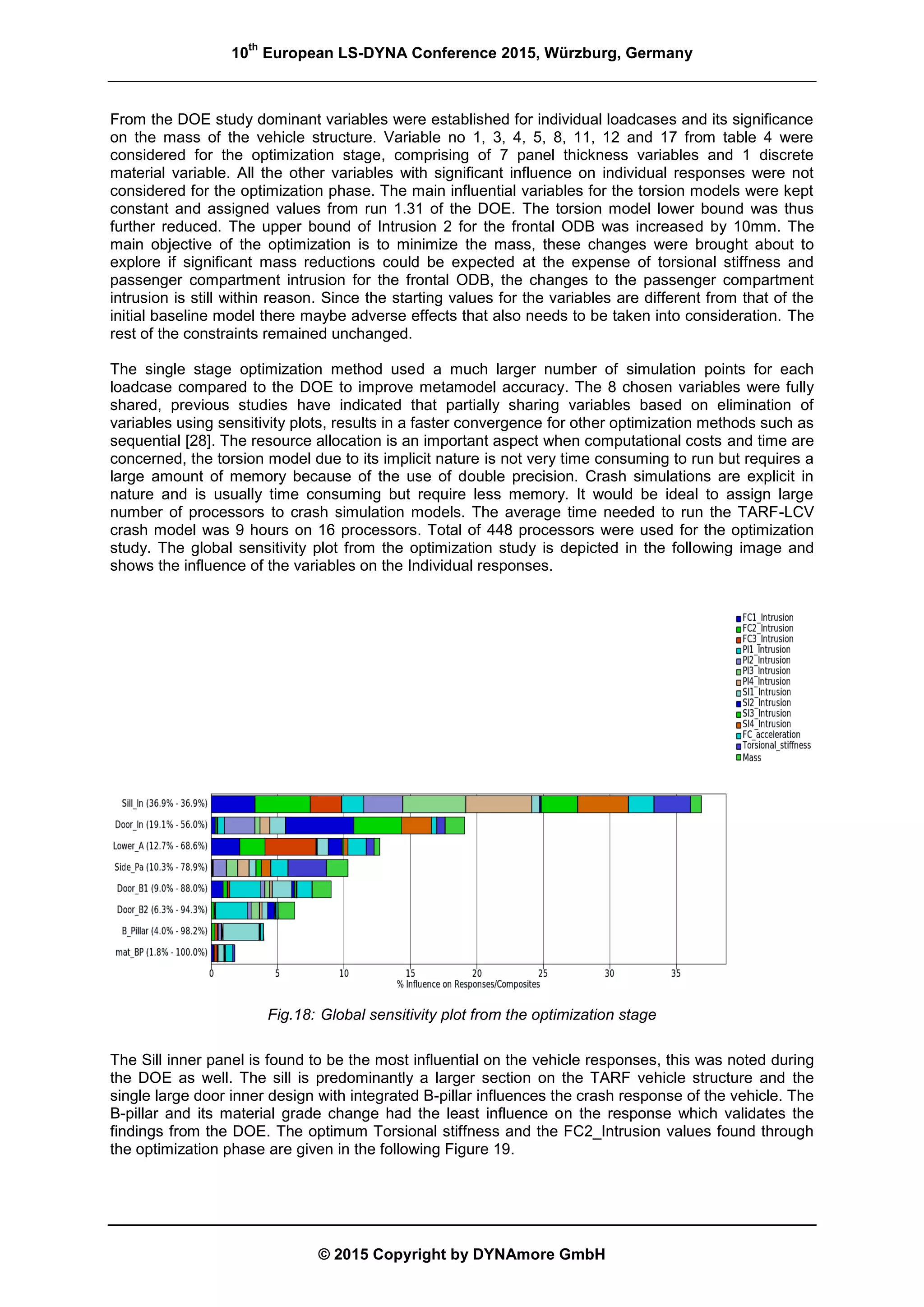 10
th
European LS-DYNA Conference 2015, Würzburg, Germany
© 2015 Copyright by DYNAmore GmbH
From the DOE study dominant variables were established for individual loadcases and its significance
on the mass of the vehicle structure. Variable no 1, 3, 4, 5, 8, 11, 12 and 17 from table 4 were
considered for the optimization stage, comprising of 7 panel thickness variables and 1 discrete
material variable. All the other variables with significant influence on individual responses were not
considered for the optimization phase. The main influential variables for the torsion models were kept
constant and assigned values from run 1.31 of the DOE. The torsion model lower bound was thus
further reduced. The upper bound of Intrusion 2 for the frontal ODB was increased by 10mm. The
main objective of the optimization is to minimize the mass, these changes were brought about to
explore if significant mass reductions could be expected at the expense of torsional stiffness and
passenger compartment intrusion for the frontal ODB, the changes to the passenger compartment
intrusion is still within reason. Since the starting values for the variables are different from that of the
initial baseline model there maybe adverse effects that also needs to be taken into consideration. The
rest of the constraints remained unchanged.
The single stage optimization method used a much larger number of simulation points for each
loadcase compared to the DOE to improve metamodel accuracy. The 8 chosen variables were fully
shared, previous studies have indicated that partially sharing variables based on elimination of
variables using sensitivity plots, results in a faster convergence for other optimization methods such as
sequential [28]. The resource allocation is an important aspect when computational costs and time are
concerned, the torsion model due to its implicit nature is not very time consuming to run but requires a
large amount of memory because of the use of double precision. Crash simulations are explicit in
nature and is usually time consuming but require less memory. It would be ideal to assign large
number of processors to crash simulation models. The average time needed to run the TARF-LCV
crash model was 9 hours on 16 processors. Total of 448 processors were used for the optimization
study. The global sensitivity plot from the optimization study is depicted in the following image and
shows the influence of the variables on the Individual responses.
Fig.18: Global sensitivity plot from the optimization stage
The Sill inner panel is found to be the most influential on the vehicle responses, this was noted during
the DOE as well. The sill is predominantly a larger section on the TARF vehicle structure and the
single large door inner design with integrated B-pillar influences the crash response of the vehicle. The
B-pillar and its material grade change had the least influence on the response which validates the
findings from the DOE. The optimum Torsional stiffness and the FC2_Intrusion values found through
the optimization phase are given in the following Figure 19.
 