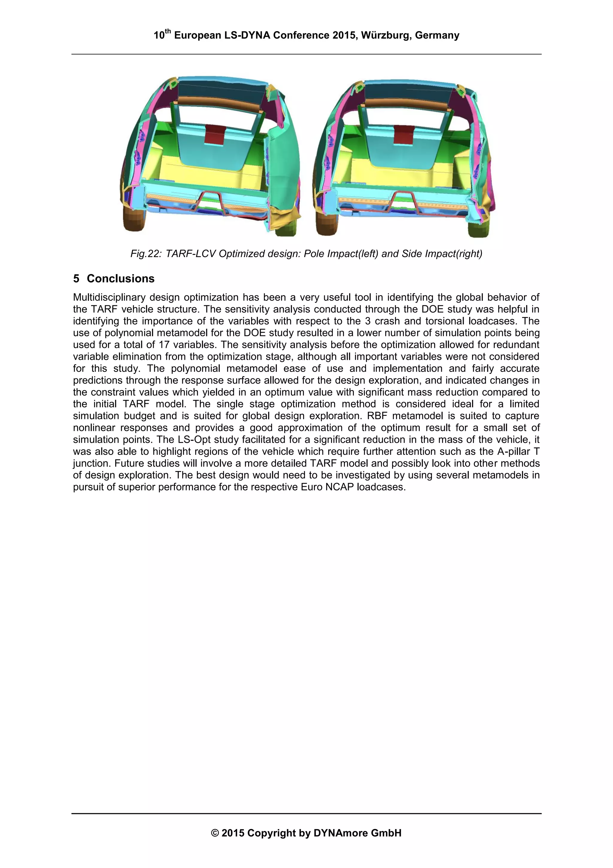 10
th
European LS-DYNA Conference 2015, Würzburg, Germany
© 2015 Copyright by DYNAmore GmbH
Fig.22: TARF-LCV Optimized design: Pole Impact(left) and Side Impact(right)
5 Conclusions
Multidisciplinary design optimization has been a very useful tool in identifying the global behavior of
the TARF vehicle structure. The sensitivity analysis conducted through the DOE study was helpful in
identifying the importance of the variables with respect to the 3 crash and torsional loadcases. The
use of polynomial metamodel for the DOE study resulted in a lower number of simulation points being
used for a total of 17 variables. The sensitivity analysis before the optimization allowed for redundant
variable elimination from the optimization stage, although all important variables were not considered
for this study. The polynomial metamodel ease of use and implementation and fairly accurate
predictions through the response surface allowed for the design exploration, and indicated changes in
the constraint values which yielded in an optimum value with significant mass reduction compared to
the initial TARF model. The single stage optimization method is considered ideal for a limited
simulation budget and is suited for global design exploration. RBF metamodel is suited to capture
nonlinear responses and provides a good approximation of the optimum result for a small set of
simulation points. The LS-Opt study facilitated for a significant reduction in the mass of the vehicle, it
was also able to highlight regions of the vehicle which require further attention such as the A-pillar T
junction. Future studies will involve a more detailed TARF model and possibly look into other methods
of design exploration. The best design would need to be investigated by using several metamodels in
pursuit of superior performance for the respective Euro NCAP loadcases.
 