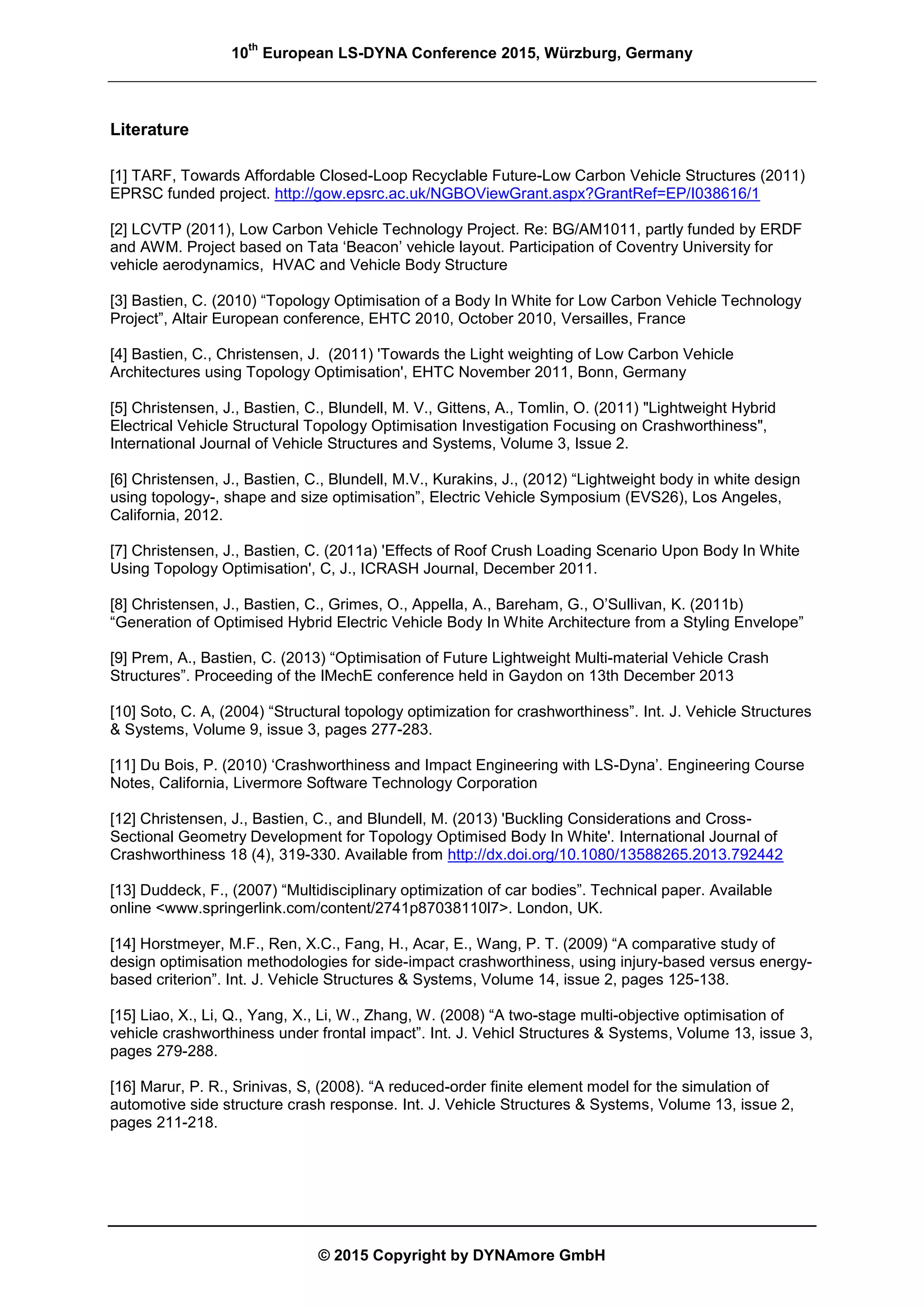 10
th
European LS-DYNA Conference 2015, Würzburg, Germany
© 2015 Copyright by DYNAmore GmbH
Literature
[1] TARF, Towards Affordable Closed-Loop Recyclable Future-Low Carbon Vehicle Structures (2011)
EPRSC funded project. http://gow.epsrc.ac.uk/NGBOViewGrant.aspx?GrantRef=EP/I038616/1
[2] LCVTP (2011), Low Carbon Vehicle Technology Project. Re: BG/AM1011, partly funded by ERDF
and AWM. Project based on Tata ‘Beacon’ vehicle layout. Participation of Coventry University for
vehicle aerodynamics, HVAC and Vehicle Body Structure
[3] Bastien, C. (2010) “Topology Optimisation of a Body In White for Low Carbon Vehicle Technology
Project”, Altair European conference, EHTC 2010, October 2010, Versailles, France
[4] Bastien, C., Christensen, J. (2011) 'Towards the Light weighting of Low Carbon Vehicle
Architectures using Topology Optimisation', EHTC November 2011, Bonn, Germany
[5] Christensen, J., Bastien, C., Blundell, M. V., Gittens, A., Tomlin, O. (2011) "Lightweight Hybrid
Electrical Vehicle Structural Topology Optimisation Investigation Focusing on Crashworthiness",
International Journal of Vehicle Structures and Systems, Volume 3, Issue 2.
[6] Christensen, J., Bastien, C., Blundell, M.V., Kurakins, J., (2012) “Lightweight body in white design
using topology-, shape and size optimisation”, Electric Vehicle Symposium (EVS26), Los Angeles,
California, 2012.
[7] Christensen, J., Bastien, C. (2011a) 'Effects of Roof Crush Loading Scenario Upon Body In White
Using Topology Optimisation', C, J., ICRASH Journal, December 2011.
[8] Christensen, J., Bastien, C., Grimes, O., Appella, A., Bareham, G., O’Sullivan, K. (2011b)
“Generation of Optimised Hybrid Electric Vehicle Body In White Architecture from a Styling Envelope”
[9] Prem, A., Bastien, C. (2013) “Optimisation of Future Lightweight Multi-material Vehicle Crash
Structures”. Proceeding of the IMechE conference held in Gaydon on 13th December 2013
[10] Soto, C. A, (2004) “Structural topology optimization for crashworthiness”. Int. J. Vehicle Structures
& Systems, Volume 9, issue 3, pages 277-283.
[11] Du Bois, P. (2010) ‘Crashworthiness and Impact Engineering with LS-Dyna’. Engineering Course
Notes, California, Livermore Software Technology Corporation
[12] Christensen, J., Bastien, C., and Blundell, M. (2013) 'Buckling Considerations and Cross-
Sectional Geometry Development for Topology Optimised Body In White'. International Journal of
Crashworthiness 18 (4), 319-330. Available from http://dx.doi.org/10.1080/13588265.2013.792442
[13] Duddeck, F., (2007) “Multidisciplinary optimization of car bodies”. Technical paper. Available
online <www.springerlink.com/content/2741p87038110l7>. London, UK.
[14] Horstmeyer, M.F., Ren, X.C., Fang, H., Acar, E., Wang, P. T. (2009) “A comparative study of
design optimisation methodologies for side-impact crashworthiness, using injury-based versus energy-
based criterion”. Int. J. Vehicle Structures & Systems, Volume 14, issue 2, pages 125-138.
[15] Liao, X., Li, Q., Yang, X., Li, W., Zhang, W. (2008) “A two-stage multi-objective optimisation of
vehicle crashworthiness under frontal impact”. Int. J. Vehicl Structures & Systems, Volume 13, issue 3,
pages 279-288.
[16] Marur, P. R., Srinivas, S, (2008). “A reduced-order finite element model for the simulation of
automotive side structure crash response. Int. J. Vehicle Structures & Systems, Volume 13, issue 2,
pages 211-218.
 