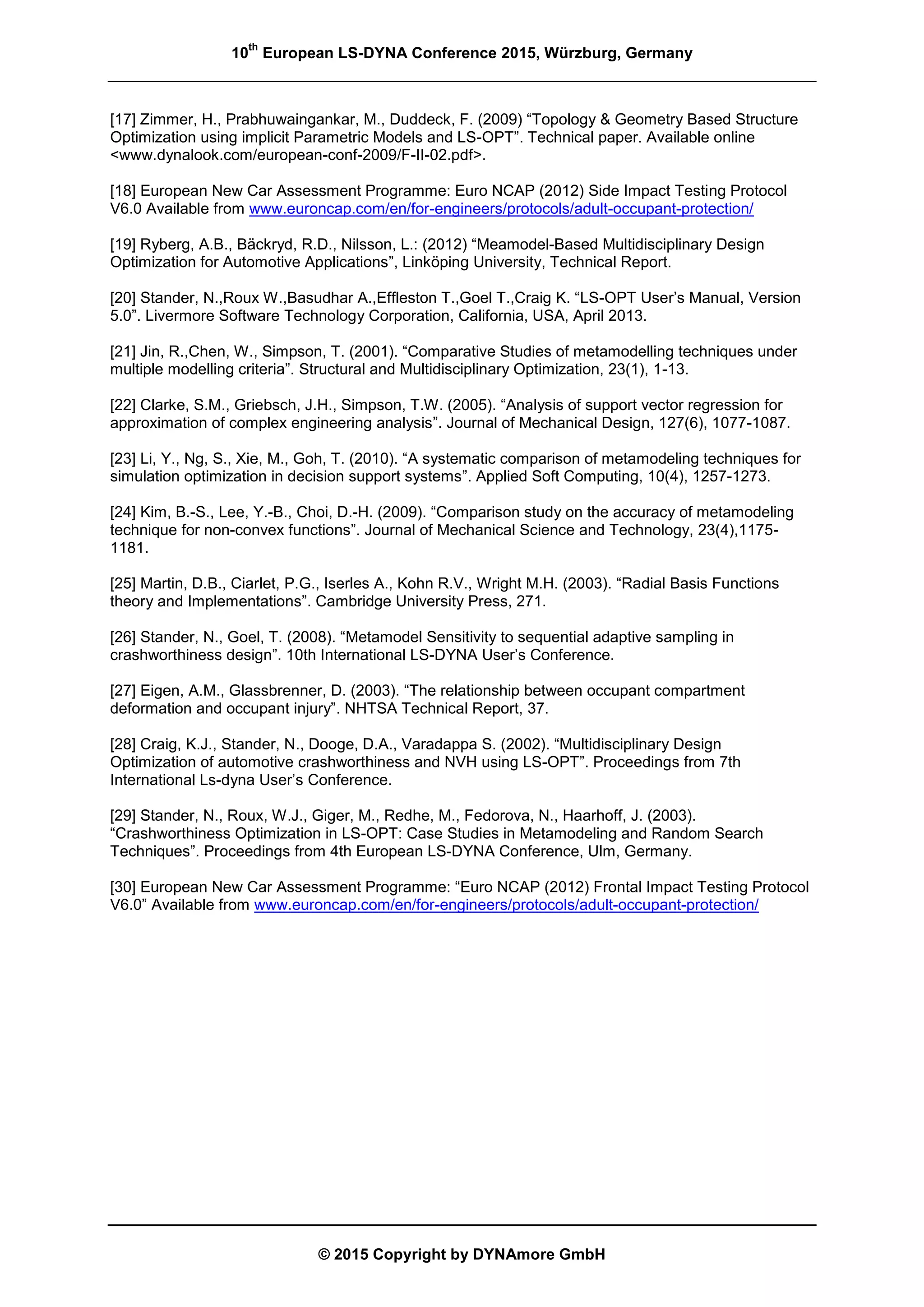 10
th
European LS-DYNA Conference 2015, Würzburg, Germany
© 2015 Copyright by DYNAmore GmbH
[17] Zimmer, H., Prabhuwaingankar, M., Duddeck, F. (2009) “Topology & Geometry Based Structure
Optimization using implicit Parametric Models and LS-OPT”. Technical paper. Available online
<www.dynalook.com/european-conf-2009/F-II-02.pdf>.
[18] European New Car Assessment Programme: Euro NCAP (2012) Side Impact Testing Protocol
V6.0 Available from www.euroncap.com/en/for-engineers/protocols/adult-occupant-protection/
[19] Ryberg, A.B., Bäckryd, R.D., Nilsson, L.: (2012) “Meamodel-Based Multidisciplinary Design
Optimization for Automotive Applications”, Linköping University, Technical Report.
[20] Stander, N.,Roux W.,Basudhar A.,Effleston T.,Goel T.,Craig K. “LS-OPT User’s Manual, Version
5.0”. Livermore Software Technology Corporation, California, USA, April 2013.
[21] Jin, R.,Chen, W., Simpson, T. (2001). “Comparative Studies of metamodelling techniques under
multiple modelling criteria”. Structural and Multidisciplinary Optimization, 23(1), 1-13.
[22] Clarke, S.M., Griebsch, J.H., Simpson, T.W. (2005). “Analysis of support vector regression for
approximation of complex engineering analysis”. Journal of Mechanical Design, 127(6), 1077-1087.
[23] Li, Y., Ng, S., Xie, M., Goh, T. (2010). “A systematic comparison of metamodeling techniques for
simulation optimization in decision support systems”. Applied Soft Computing, 10(4), 1257-1273.
[24] Kim, B.-S., Lee, Y.-B., Choi, D.-H. (2009). “Comparison study on the accuracy of metamodeling
technique for non-convex functions”. Journal of Mechanical Science and Technology, 23(4),1175-
1181.
[25] Martin, D.B., Ciarlet, P.G., Iserles A., Kohn R.V., Wright M.H. (2003). “Radial Basis Functions
theory and Implementations”. Cambridge University Press, 271.
[26] Stander, N., Goel, T. (2008). “Metamodel Sensitivity to sequential adaptive sampling in
crashworthiness design”. 10th International LS-DYNA User’s Conference.
[27] Eigen, A.M., Glassbrenner, D. (2003). “The relationship between occupant compartment
deformation and occupant injury”. NHTSA Technical Report, 37.
[28] Craig, K.J., Stander, N., Dooge, D.A., Varadappa S. (2002). “Multidisciplinary Design
Optimization of automotive crashworthiness and NVH using LS-OPT”. Proceedings from 7th
International Ls-dyna User’s Conference.
[29] Stander, N., Roux, W.J., Giger, M., Redhe, M., Fedorova, N., Haarhoff, J. (2003).
“Crashworthiness Optimization in LS-OPT: Case Studies in Metamodeling and Random Search
Techniques”. Proceedings from 4th European LS-DYNA Conference, Ulm, Germany.
[30] European New Car Assessment Programme: “Euro NCAP (2012) Frontal Impact Testing Protocol
V6.0” Available from www.euroncap.com/en/for-engineers/protocols/adult-occupant-protection/
 