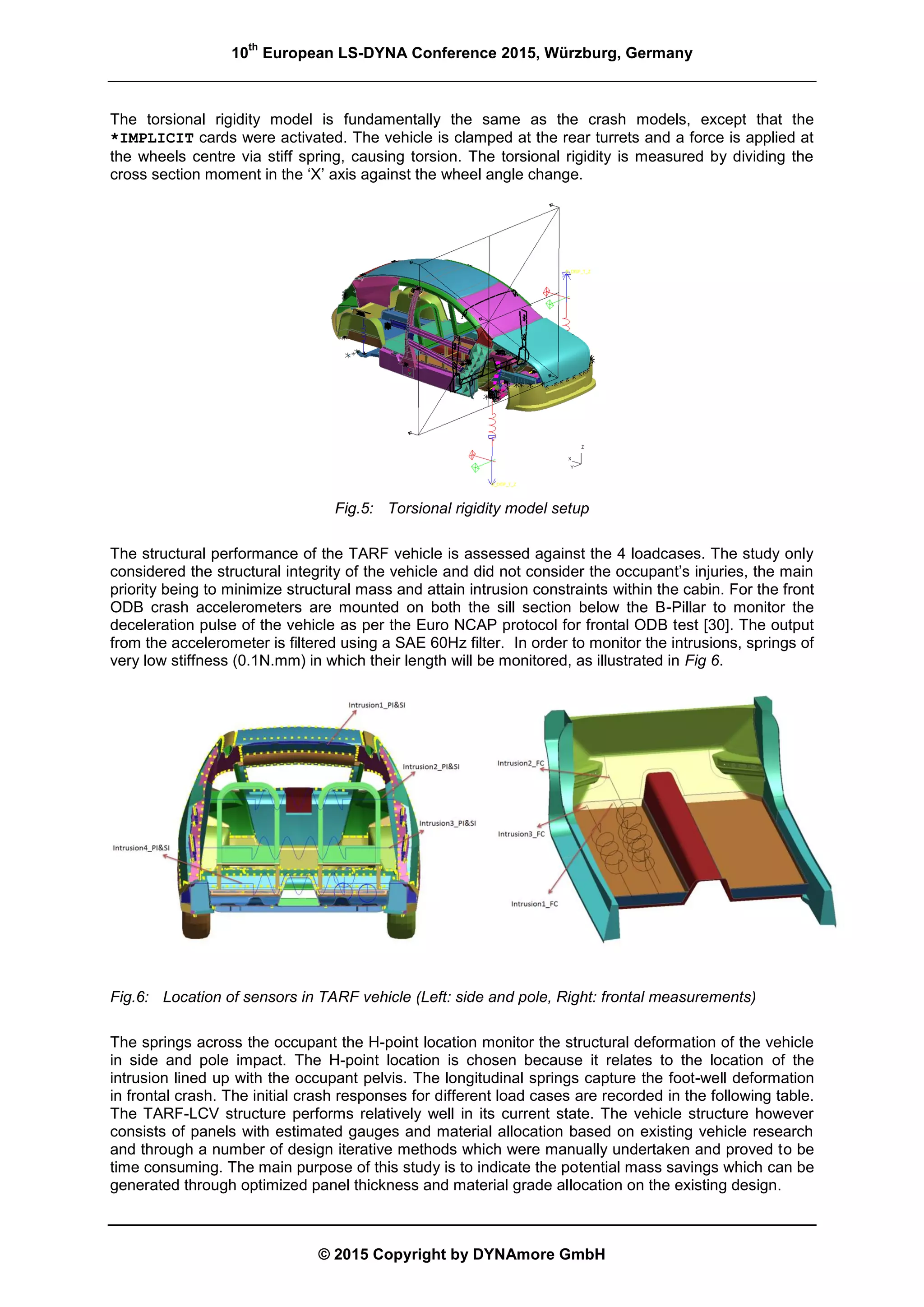 10
th
European LS-DYNA Conference 2015, Würzburg, Germany
© 2015 Copyright by DYNAmore GmbH
The torsional rigidity model is fundamentally the same as the crash models, except that the
*IMPLICIT cards were activated. The vehicle is clamped at the rear turrets and a force is applied at
the wheels centre via stiff spring, causing torsion. The torsional rigidity is measured by dividing the
cross section moment in the ‘X’ axis against the wheel angle change.
Fig.5: Torsional rigidity model setup
The structural performance of the TARF vehicle is assessed against the 4 loadcases. The study only
considered the structural integrity of the vehicle and did not consider the occupant’s injuries, the main
priority being to minimize structural mass and attain intrusion constraints within the cabin. For the front
ODB crash accelerometers are mounted on both the sill section below the B-Pillar to monitor the
deceleration pulse of the vehicle as per the Euro NCAP protocol for frontal ODB test [30]. The output
from the accelerometer is filtered using a SAE 60Hz filter. In order to monitor the intrusions, springs of
very low stiffness (0.1N.mm) in which their length will be monitored, as illustrated in Fig 6.
Fig.6: Location of sensors in TARF vehicle (Left: side and pole, Right: frontal measurements)
The springs across the occupant the H-point location monitor the structural deformation of the vehicle
in side and pole impact. The H-point location is chosen because it relates to the location of the
intrusion lined up with the occupant pelvis. The longitudinal springs capture the foot-well deformation
in frontal crash. The initial crash responses for different load cases are recorded in the following table.
The TARF-LCV structure performs relatively well in its current state. The vehicle structure however
consists of panels with estimated gauges and material allocation based on existing vehicle research
and through a number of design iterative methods which were manually undertaken and proved to be
time consuming. The main purpose of this study is to indicate the potential mass savings which can be
generated through optimized panel thickness and material grade allocation on the existing design.
 