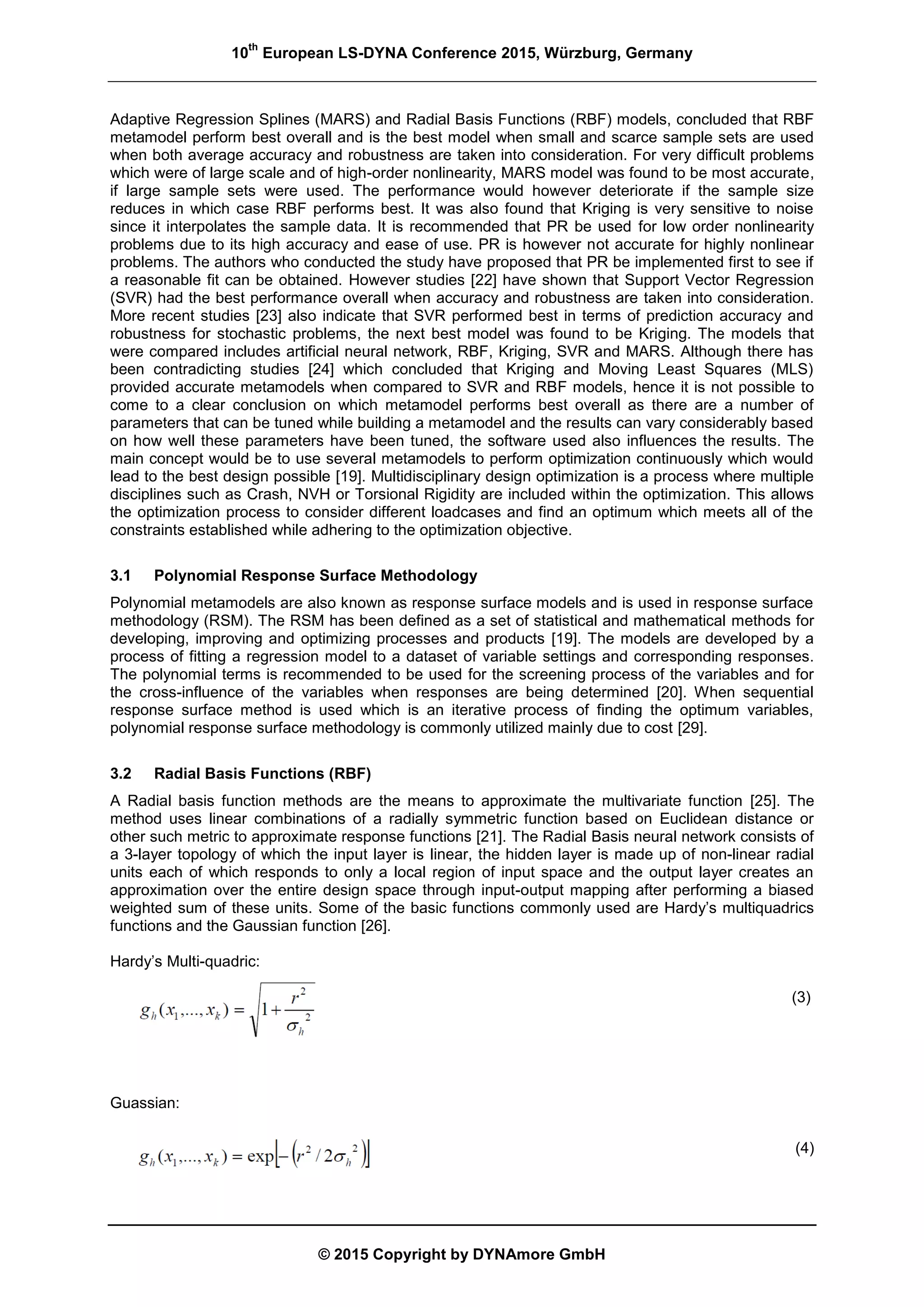 10
th
European LS-DYNA Conference 2015, Würzburg, Germany
© 2015 Copyright by DYNAmore GmbH
Adaptive Regression Splines (MARS) and Radial Basis Functions (RBF) models, concluded that RBF
metamodel perform best overall and is the best model when small and scarce sample sets are used
when both average accuracy and robustness are taken into consideration. For very difficult problems
which were of large scale and of high-order nonlinearity, MARS model was found to be most accurate,
if large sample sets were used. The performance would however deteriorate if the sample size
reduces in which case RBF performs best. It was also found that Kriging is very sensitive to noise
since it interpolates the sample data. It is recommended that PR be used for low order nonlinearity
problems due to its high accuracy and ease of use. PR is however not accurate for highly nonlinear
problems. The authors who conducted the study have proposed that PR be implemented first to see if
a reasonable fit can be obtained. However studies [22] have shown that Support Vector Regression
(SVR) had the best performance overall when accuracy and robustness are taken into consideration.
More recent studies [23] also indicate that SVR performed best in terms of prediction accuracy and
robustness for stochastic problems, the next best model was found to be Kriging. The models that
were compared includes artificial neural network, RBF, Kriging, SVR and MARS. Although there has
been contradicting studies [24] which concluded that Kriging and Moving Least Squares (MLS)
provided accurate metamodels when compared to SVR and RBF models, hence it is not possible to
come to a clear conclusion on which metamodel performs best overall as there are a number of
parameters that can be tuned while building a metamodel and the results can vary considerably based
on how well these parameters have been tuned, the software used also influences the results. The
main concept would be to use several metamodels to perform optimization continuously which would
lead to the best design possible [19]. Multidisciplinary design optimization is a process where multiple
disciplines such as Crash, NVH or Torsional Rigidity are included within the optimization. This allows
the optimization process to consider different loadcases and find an optimum which meets all of the
constraints established while adhering to the optimization objective.
3.1 Polynomial Response Surface Methodology
Polynomial metamodels are also known as response surface models and is used in response surface
methodology (RSM). The RSM has been defined as a set of statistical and mathematical methods for
developing, improving and optimizing processes and products [19]. The models are developed by a
process of fitting a regression model to a dataset of variable settings and corresponding responses.
The polynomial terms is recommended to be used for the screening process of the variables and for
the cross-influence of the variables when responses are being determined [20]. When sequential
response surface method is used which is an iterative process of finding the optimum variables,
polynomial response surface methodology is commonly utilized mainly due to cost [29].
3.2 Radial Basis Functions (RBF)
A Radial basis function methods are the means to approximate the multivariate function [25]. The
method uses linear combinations of a radially symmetric function based on Euclidean distance or
other such metric to approximate response functions [21]. The Radial Basis neural network consists of
a 3-layer topology of which the input layer is linear, the hidden layer is made up of non-linear radial
units each of which responds to only a local region of input space and the output layer creates an
approximation over the entire design space through input-output mapping after performing a biased
weighted sum of these units. Some of the basic functions commonly used are Hardy’s multiquadrics
functions and the Gaussian function [26].
Hardy’s Multi-quadric:
(3)
Guassian:
(4)
 
