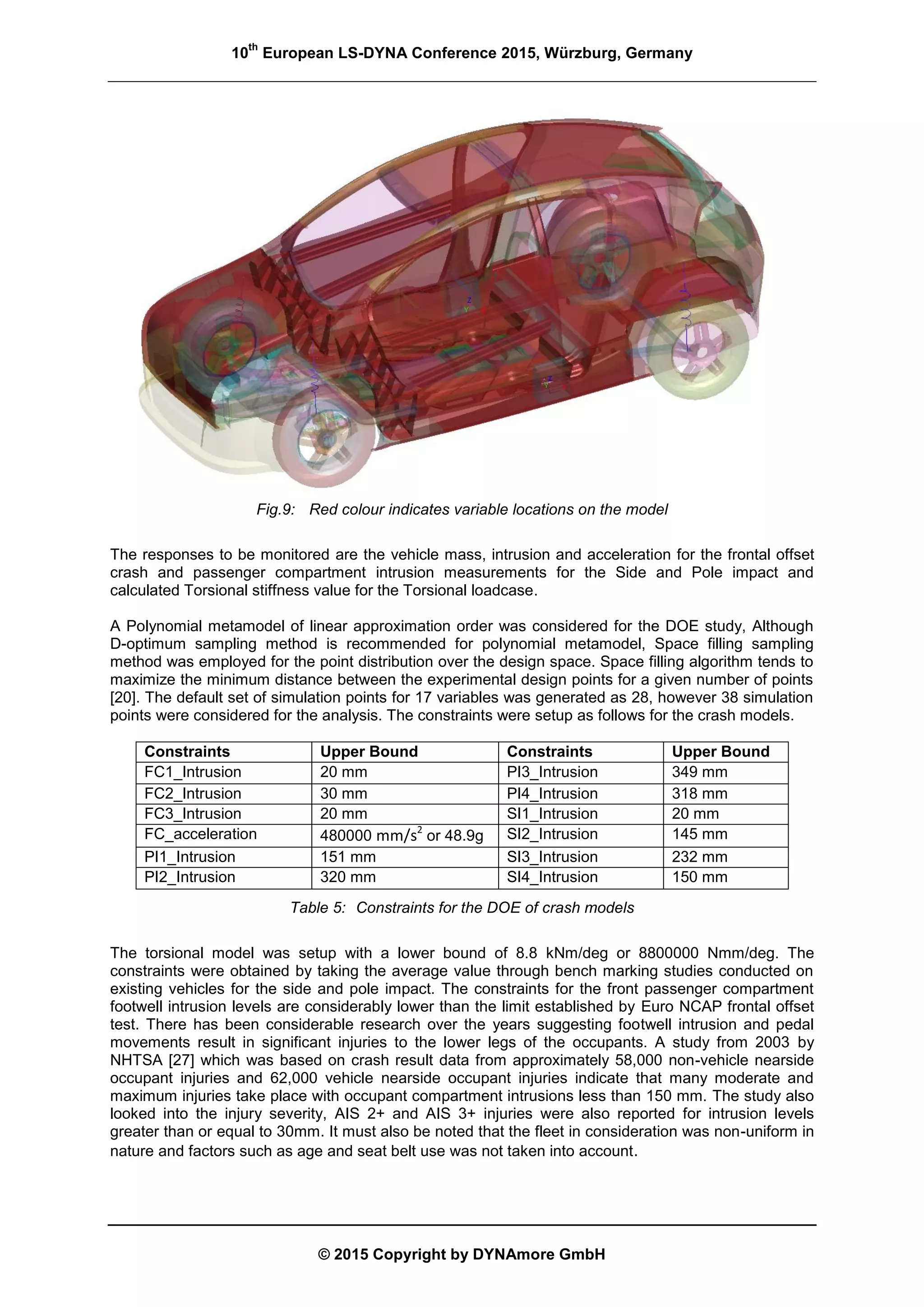 10
th
European LS-DYNA Conference 2015, Würzburg, Germany
© 2015 Copyright by DYNAmore GmbH
Fig.9: Red colour indicates variable locations on the model
The responses to be monitored are the vehicle mass, intrusion and acceleration for the frontal offset
crash and passenger compartment intrusion measurements for the Side and Pole impact and
calculated Torsional stiffness value for the Torsional loadcase.
A Polynomial metamodel of linear approximation order was considered for the DOE study, Although
D-optimum sampling method is recommended for polynomial metamodel, Space filling sampling
method was employed for the point distribution over the design space. Space filling algorithm tends to
maximize the minimum distance between the experimental design points for a given number of points
[20]. The default set of simulation points for 17 variables was generated as 28, however 38 simulation
points were considered for the analysis. The constraints were setup as follows for the crash models.
Constraints Upper Bound Constraints Upper Bound
FC1_Intrusion 20 mm PI3_Intrusion 349 mm
FC2_Intrusion 30 mm PI4_Intrusion 318 mm
FC3_Intrusion 20 mm SI1_Intrusion 20 mm
FC_acceleration 480000 mm/s2
or 48.9g SI2_Intrusion 145 mm
PI1_Intrusion 151 mm SI3_Intrusion 232 mm
PI2_Intrusion 320 mm SI4_Intrusion 150 mm
Table 5: Constraints for the DOE of crash models
The torsional model was setup with a lower bound of 8.8 kNm/deg or 8800000 Nmm/deg. The
constraints were obtained by taking the average value through bench marking studies conducted on
existing vehicles for the side and pole impact. The constraints for the front passenger compartment
footwell intrusion levels are considerably lower than the limit established by Euro NCAP frontal offset
test. There has been considerable research over the years suggesting footwell intrusion and pedal
movements result in significant injuries to the lower legs of the occupants. A study from 2003 by
NHTSA [27] which was based on crash result data from approximately 58,000 non-vehicle nearside
occupant injuries and 62,000 vehicle nearside occupant injuries indicate that many moderate and
maximum injuries take place with occupant compartment intrusions less than 150 mm. The study also
looked into the injury severity, AIS 2+ and AIS 3+ injuries were also reported for intrusion levels
greater than or equal to 30mm. It must also be noted that the fleet in consideration was non-uniform in
nature and factors such as age and seat belt use was not taken into account.
 