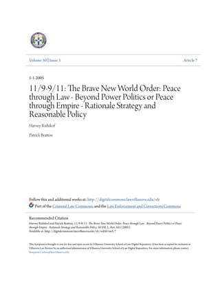 Volume 50 | Issue 3 Article 7
1-1-2005
11/9-9/11: The Brave New World Order: Peace
through Law - Beyond Power Politics or Peace
through Empire - Rationale Strategy and
Reasonable Policy
Harvey Rishikof
Patrick Bratton
Follow this and additional works at: http://digitalcommons.law.villanova.edu/vlr
Part of the Criminal Law Commons, and the Law Enforcement and Corrections Commons
This Symposia is brought to you for free and open access by Villanova University School of Law Digital Repository. It has been accepted for inclusion in
Villanova Law Review by an authorized administrator of Villanova University School of Law Digital Repository. For more information, please contact
Benjamin.Carlson@law.villanova.edu.
Recommended Citation
Harvey Rishikof and Patrick Bratton, 11/9-9/11: The Brave New World Order: Peace through Law - Beyond Power Politics or Peace
through Empire - Rationale Strategy and Reasonable Policy, 50 Vill. L. Rev. 655 (2005).
Available at: http://digitalcommons.law.villanova.edu/vlr/vol50/iss3/7
 