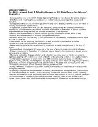 WORK EXPERIENCE:
Nov 2009 – present: Credit & Collection Manager for DHL Global Forwarding (Vietnam)
Corporation.
- Ensures compliance to the GOM (Global Operating Model) and reports any deviations detected
- Interfaces with regional/global process owner and service providers regarding outsourced
activities.
- Participates in the service providers’ governance and works directly with the service providers to
identify improvement opportunities
- Responsible, in conjunction with the C&C specialist, for reviewing the process performance
reports and provide feedback to service providers and internal stakeholders to ensure business
requirements are being met and the process is continued to be improved
- Defines and implements local policies to meet globally defined procedures (GOM SOPs)
- Defines and implements local SOPs for the agreed deviations
- Provides leadership and coaching to their direct reports and develops yearly departmental goals
and tracks to target
- Sponsorship for the team and its activities, as well as the service providers’ activities
- Cross-functional communications and engagement
- Leads projects and change management to implement process improvements in the area of
scope
- Ensures global internal control framework in the area of scope is implemented and followed.
- Dispute management: Resolution of escalated issues, disputes from customers, shared service
centers, and operations
- Managing bad debts: Engage solicitors and collection agencies, approve hand over cases to
agencies, dealing with customer goodwill write offs and overseeing customer bankruptcy matters.
- Authorization: approvals of credit limits over C&C specialist authority level, non-standard
payment terms, refunds, payment plans, 3rd party turnover, credit holds (in conjunction with C&C
Specialist), payments to agents partners, adjustments to P&L (bad debt provision, write offs)
- Collection: Define and review collection strategy/treatment plan
- Billing: Maintains contact with customers to ensure feasibility and implementation of customer
billing requirements.
- Reporting: Responsible for commentary reporting, review reports and spot trends, provide input
to local/regional specific reports, ad hoc reporting, responsible for month-end results reporting.
- Process optimization: track and monitor efficiency and effectiveness of the OTC process, develop
countermeasures to address root causes of problems, risks and inefficiencies, follow up and
review results, proactively identify new risks through regular process and system walk-through
 