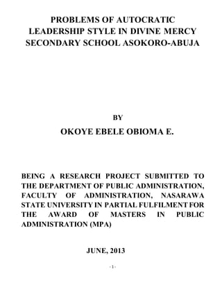 - 1 -
PROBLEMS OF AUTOCRATIC
LEADERSHIP STYLE IN DIVINE MERCY
SECONDARY SCHOOL ASOKORO-ABUJA
BY
OKOYE EBELE OBIOMA E.
BEING A RESEARCH PROJECT SUBMITTED TO
THE DEPARTMENT OF PUBLIC ADMINISTRATION,
FACULTY OF ADMINISTRATION, NASARAWA
STATE UNIVERSITY IN PARTIAL FULFILMENTFOR
THE AWARD OF MASTERS IN PUBLIC
ADMINISTRATION (MPA)
JUNE, 2013
 