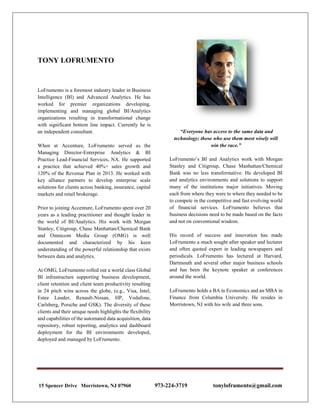 TONY LOFRUMENTO
LoFrumento is a foremost industry leader in Business
Intelligence (BI) and Advanced Analytics. He has
worked for premier organizations developing,
implementing and managing global BI/Analytics
organizations resulting in transformational change
with significant bottom line impact. Currently he is
an independent consultant.
When at Accenture, LoFrumento served as the
Managing Director-Enterprise Analytics & BI
Practice Lead-Financial Services, NA. He supported
a practice that achieved 40%+ sales growth and
120% of the Revenue Plan in 2013. He worked with
key alliance partners to develop enterprise scale
solutions for clients across banking, insurance, capital
markets and retail brokerage.
Prior to joining Accenture, LoFrumento spent over 20
years as a leading practitioner and thought leader in
the world of BI/Analytics. His work with Morgan
Stanley, Citigroup, Chase Manhattan/Chemical Bank
and Omnicom Media Group (OMG) is well
documented and characterized by his keen
understanding of the powerful relationship that exists
between data and analytics.
At OMG, LoFrumento rolled out a world class Global
BI infrastructure supporting business development,
client retention and client team productivity resulting
in 24 pitch wins across the globe, (e.g., Visa, Intel,
Estee Lauder, Renault-Nissan, HP, Vodafone,
Carlsberg, Porsche and GSK). The diversity of these
clients and their unique needs highlights the flexibility
and capabilities of the automated data acquisition, data
repository, robust reporting, analytics and dashboard
deployment for the BI environments developed,
deployed and managed by LoFrumento.
“Everyone has access to the same data and
technology; those who use them most wisely will
win the race.”
LoFrumento’s BI and Analytics work with Morgan
Stanley and Citigroup, Chase Manhattan/Chemical
Bank was no less transformative. He developed BI
and analytics environments and solutions to support
many of the institutions major initiatives. Moving
each from where they were to where they needed to be
to compete in the competitive and fast evolving world
of financial services. LoFrumento believes that
business decisions need to be made based on the facts
and not on conventional wisdom.
His record of success and innovation has made
LoFrumento a much sought after speaker and lecturer
and often quoted expert in leading newspapers and
periodicals. LoFrumento has lectured at Harvard,
Dartmouth and several other major business schools
and has been the keynote speaker at conferences
around the world.
LoFrumento holds a BA in Economics and an MBA in
Finance from Columbia University. He resides in
Morristown, NJ with his wife and three sons.
15 Spencer Drive Morristown, NJ 07960 973-224-3719 tonylofrumento@gmail.com
 