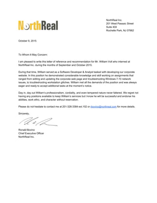NorthReal Inc. 
201 West Passaic Street 
Suite 404 
Rochelle Park, NJ 07662 
 
 
October 9, 2015 
 
 
 
To Whom It May Concern: 
 
I am pleased to write this letter of reference and recommendation for Mr. William Voll who interned at 
NorthReal Inc. during the months of September and October 2015. 
 
During that time, William served as a Software Developer & Analyst tasked with developing our corporate 
website. In this position he demonstrated considerable knowledge and skill working on assignments that 
ranged from editing and updating the corporate web page and troubleshooting Windows 7­10 network 
issues, to troubleshooting workstation glitches. William met all the demands of the position and was always 
eager and ready to accept additional tasks at the moment’s notice. 
 
Day in, day out William’s professionalism, cordiality, and even tempered nature never faltered. We regret not 
having any positions available to keep William’s services but I know he will be successful and endorse his 
abilities, work ethic, and character without reservation. 
 
Please do not hesitate to contact me at 201­326­3384 ext.102 or ​rbovino@northreal.com​ for more details. 
 
Sincerely, 
 
Ronald Bovino 
Chief Executive Officer 
NorthReal Inc. 
 