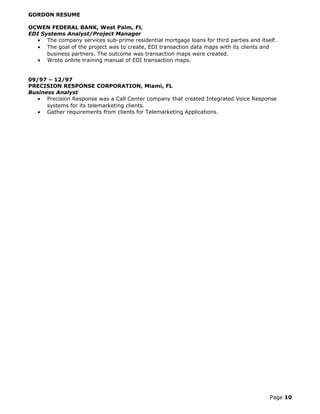 GORDON RESUME
OCWEN FEDERAL BANK, West Palm, FL
EDI Systems Analyst/Project Manager
• The company services sub-prime residential mortgage loans for third parties and itself.
• The goal of the project was to create, EDI transaction data maps with its clients and
business partners. The outcome was transaction maps were created.
• Wrote online training manual of EDI transaction maps.
09/97 – 12/97
PRECISION RESPONSE CORPORATION, Miami, FL
Business Analyst
• Precision Response was a Call Center company that created Integrated Voice Response
systems for its telemarketing clients.
• Gather requirements from clients for Telemarketing Applications.
Page 10
 