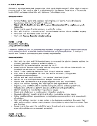 GORDON RESUME
Medicaid is a medical assistance program that helps many people who can’t afford medical care pay
for some or all of their medical bills. It is administered by the Georgia Department of Community
health (DCH) and pays medical bills with State and Federal tax money.
Responsibilities:
• Review Medicaid policy and practices, including Provider Claims, Medicaid Rules and
Regulations, ICD-10, HL7 (Health Level Seven)
• Work with Medical Policy and IT Program Administrator HP to implement work
requests.
• Research and create Provider accounts to utilize for testing
• Work with Providers to insure that HL7 standards were met and interface worked properly
• Write test case documents to be used for QA
• Work with Testing Team to initiate testing.
05/13 – 12/13
Streamline Health Inc.
Integration Consultant
Streamline Health provides solutions that help hospitals and physician groups improve efficiencies
and business processes across the enterprise to enhance and protect revenues. In this role I
worked with clients on their reporting and interface requirements.
Responsibilities:
• Work with the client and STRM project teams to document the solution, develop and test the
solution, and deliver to internal and external clients.
• Created SRS documentation that captured the “As Is”
• Create process documentation to be used by Integration team and Technical support for
installs of SAP servers and Crystal Reports.
• Install Crystal reports by dialing into client site and uploading reports.
• Load, analyze and integrates the client data and/or documents, using proven
implementation methodology.
• Worked with NYC hospital with HL7 on CDA Note Generation project.
• Utilized the HL7 International Business Analysis template 2013
• Worked with Data Analyst in MDM project to gather client data requirements.
• Insure that required reporting data was captured and reportable on client site.
• Organize, sort, and filter data in order to distinguish patterns and recognize trends.
• Validates that all functions perform according to the relevant specifications.
• Identify solutions to non-standard requests and issues.
• Create and collaborates to create custom integration solutions.
• Conduct moderately complex analysis and solves moderately complex issues.
• Follow established team standards and templates to ensure consistency and supportability
of solutions.
• Work with all team members to gain insight to the business need(s) and draw upon their
skills and the subject matter experts to ensure the solution corresponds with the team focus
and direction.
• Research and draw upon the rest of the team, department, and company as needed to
ensure the solution meets approvals as needed.
01/13 – 06/13
McCamish Systems
Page 3
 