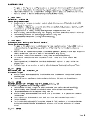 GORDON RESUME
• The goal of this “quote to cash” project was to create an eCommerce platform (web site) for
the owners that enabled them to search, deposit, update, and manage their timeshares.
• Interval International is a company that arranges vacation packages for timeshare owners.
• Provided owners to deposit and exchange weeks at other resorts.
03/00 – 10/00
EPIPELINE, Atlanta, GA
Senior Business Analyst
• An eCommerce “concept to market” project called ePipeline.com. Affiliated with WebMD
development resources.
• The website would provide users with an online service to help businesses: identify, qualify
and win more government contracts.
• This project was to create, develop and implement website ePipeline.com.
• Worked closely with DBA to develop Data Mapping document and data warehouse activities.
• Gathered requirements for Website page definition using Visio.
• Completed the entire SDLC utilizing RUP methodology.
12/99 – 03/00
HOMECOM, INC., Atlanta, GA/Summit Bank, NJ
Senior Business Analyst
• The goal of this eCommerce “quote to cash” project was to integrate Fortune 500 business
partners: Allstate, Morgan Stanley, and Dean Witter into the Summit Bank enterprise
website.
• Worked with the wealth management team of the “partners”, to ensure that their diversified
funding plans were captured in web-site infrastructure map equally,
• Worked with Enterprise-wide teams for integration and resource planning.
• Documented sales process flows diagrams to depict “as-is” and future partner web
presence.
• Created storyboard process flow diagrams working with partners to insuring that the
process flow.
• Facilitated User group sessions at partner sites to develop “business intelligence” flow.
09/99 – 12/99
MODCOMP, INC., Ft. Lauderdale, FL
Business Analyst
• Worked closely with development team in generating Programmer’s Guide directly from
Rational Rose.
• Produced System specification documentation including RUP process flow diagrams.
10/95 – 12/97
MATRIX, BELLSOUTH APPLIED TECHNOLOGIES, Atlanta, GA
Business Analyst/Documentation Specialist
• Developed on-line help using HTML and RoboHelp 6.5 for Service Mount Technology.
• Worked closely with Systems Engineers to define online-system requirements.
• Created electromechanical diagrams using Visio 32.
• Worked closely with eCommerce Technical Staff to document “as is” pricing structure for
Delta Airlines.
• Produced process flow diagrams, and both functional and business requirements.
• Project Manager
• The Combine Billing Project (eCommerce –Quote to Cash) goal was to bring together two
Bellsouth products (Cingular and Bellsouth landline) onto one bill and make it available
online.
12/97 – 08/98
Page 9
 