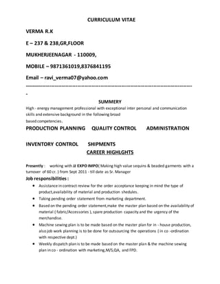 CURRICULUM VITAE
VERMA R.K
E – 237 & 238,GR,FLOOR
MUKHERJEENAGAR - 110009,
MOBILE – 9871361019,8376841195
Email – ravi_verma07@yahoo.com
-----------------------------------------------------------------------------------------------
-
SUMMERY
High - energy management professional with exceptional inter personal and communication
skills and extensive background in the following broad
based competencies.
PRODUCTION PLANNING QUALITY CONTROL ADMINISTRATION
INVENTORY CONTROL SHIPMENTS
CAREER HIGHLGHTS
Presently : working with JJ EXPO IMPO( Making high value sequins & beaded garments with a
turnover of 60 cr. ) from Sept 2011 - till date as Sr. Manager
Job responsibilities :
 Assistance in contract review for the order acceptance keeping in mind the type of
product,availability of material and production shedules.
 Taking pending order statement from marketing department.
 Based on the pending order statement,make the master plan based on the availability of
material ( fabric/Accessories ), spare production capacity and the urgency of the
merchandise.
 Machine sewing plan is to be made based on the master plan for in - house production,
also job work planning is to be done for outsourcing the operations ( in co -ordination
with respective dept.)
 Weekly dispatch plan is to be made based on the master plan & the machine sewing
plan in co - ordination with marketing,M/S,QA, and FPD.
 