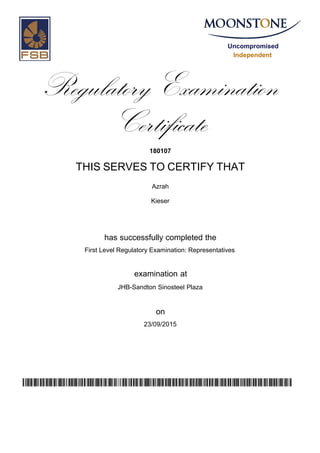 Uncompromised
Independent
Regulatory Examination
Certificate
180107
THIS SERVES TO CERTIFY THAT
Azrah
Kieser
has successfully completed the
First Level Regulatory Examination: Representatives
JHB-Sandton Sinosteel Plaza
23/09/2015
examination at
on
uNkdTArXtqx2rBh/Ojb7KGNtrRBJpQD1n2fqli80SFA=
 