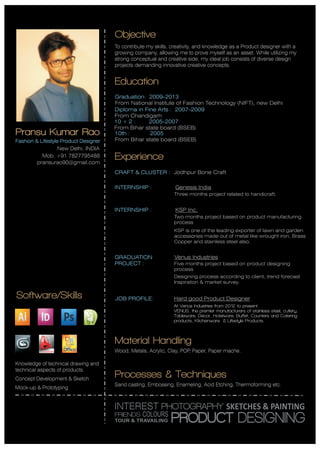 Pransu Kumar Rao
Fashion & Lifestyle Product Designer
New Delhi, INDIA
pransurao90@gmail.com
Objective
To contribute my skills, creativity, and knowledge as a Product designer with a
growing company, allowing me to prove myself as an asset. While utilizing my
strong conceptual and creative side, my ideal job consists of diverse design
projects demanding innovative creative concepts.
Education
Graduation: 2009-2013
From National Institute of Fashion Technology (NIFT), new Delhi
10 + 2 : 2005-2007
From Bihar state board (BSEB)
10th : 2005
From Bihar state board (BSEB)
Diploma in Fine Arts : 2007-2009
From Chandigarh
Experience
CRAFT & CLUSTER : Jodhpur Bone Craft
INTERNSHIP : Genesis India
Three months project related to handicraft.
INTERNSHIP : KSP Inc.
Two months project based on product manufacturing
process
KSP is one of the leading exporter of lawn and garden
accessories made out of metal like wrought iron, Brass
Copper and stainless steel also.
GRADUATION
PROJECT :
Venus Industries
Five months project based on product designing
process
Designing process according to client, trend forecast
Inspiration & market survey.
JOB PROFILE: Hard good Product Designer
At Venus Industries from 2012 to present.
VENUS, the premier manufacturers of stainless steel, cutlery,
Tableware, Decor, Hotelware, Buffet, Counters and Catering
products, Kitchenware & Lifestyle Products.
Software/Skills
Knowledge of technical drawing and
technical aspects of products.
Concept Development & Sketch
Mock-up & Prototyping
Material Handling
Wood, Metals, Acrylic, Clay, POP, Paper, Paper mache.
INTEREST PHOTOGRAPHY SKETCHES & PAINTING
PRODUCT DESIGNINGFRIENDS
TOUR & TRAVAILING
COLOURS
Mob. +91 7827795488
Processes & Techniques
Sand casting, Embossing, Enameling, Acid Etching, Thermoforming etc.
 